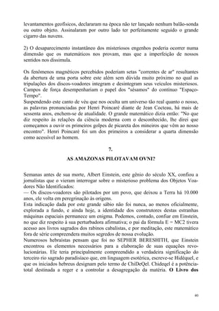 levantamentos geofísicos, declararam na época não ter lançado nenhum balão-sonda
ou outro objeto. Assinalaram por outro lado ter perfeitamente seguido o grande
cigarro das nuvens.

2) O desaparecimento instantâneo dos misteriosos engenhos poderia ocorrer numa
dimensão que os matemáticos nos provam, mas que a imperfeição de nossos
sentidos nos dissimula.

Os fenômenos magnéticos percebidos poderiam setas "correntes de ar" resultantes
da abertura de uma porta sobre este além sem dúvida muito próximo no qual as
tripulações dos discos-voadores integram e desintegram seus veículos misteriosos.
Campos de força desempenhariam o papel dos "sésamos" do contínuo "Espaço-
Tempo".
Suspendendo este canto de véu que nos oculta um universo tão real quanto o nosso,
as palavras pronunciadas por Henri Poincaré diante de Jean Cocteau, há mais de
sessenta anos, enchem-se de atualidade. O grande matemático dizia então: "No que
diz respeito às relações da ciência moderna com o desconhecido, lhe direi que
começamos a ouvir os primeiros golpes de picareta dos mineiros que vêm ao nosso
encontro". Henri Poincaré foi um dos primeiros a considerar a quarta dimensão
como acessível ao homem.

                                        7.
                    AS AMAZONAS PILOTAVAM OVNI?


Semanas antes de sua morte, Albert Einstein, este gênio do século XX, confiou a
jornalistas que o vieram interrogar sobre o misterioso problema dos Objetos Voa-
dores Não Identificados:
— Os discos-voadores são pilotados por um povo, que deixou a Terra há 10.000
anos, ele volta em peregrinação às origens.
Esta indicação dada por este grande sábio não foi nunca, ao menos oficialmente,
explorada a fundo, e ainda hoje, a identidade dos construtores destas estranhas
máquinas espaciais permanece um enigma. Podemos, contudo, confiar em Einstein,
no que diz respeito à sua perturbadora afirmativa; o pai da fórmula E = MC2 tivera
acesso aos livros sagrados dos rabinos cabalistas, e por meditação, este matemático
fora de série compreendera muitos segredos de nossa evolução.
Numerosos hebraístas pensam que foi no SEPHER BERESHITH, que Einstein
encontrou os elementos necessários para a elaboração de suas equações revo-
lucionárias. Ele teria principalmente compreendido a verdadeira significação do
terceiro rio sagrado paradisíaco que, em linguagem esotérica, escreve-se Hidéquel, e
que os iniciados hebreus designam pelo termo de ChiDeQel. Chideqel é a potência-
total destinada a reger e a controlar a desagregação da matéria. O Livro dos



                                                                                  40
 