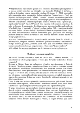 Princípios ensina efetivamente que em todo fenômeno de condensação se prepara e
se sucede sempre uma fase de liberação e de expansão. Chideqel é, portanto, a
potência destinada a reger e a controlar esta fase. Os termos E = MC2 imaginados
pelo matemático são a transposição da base radical de Chideqel que é: ChaD que
significa em linguagem usual: "afiado", "cortante"; portanto, em absoluto, potência-
total existencial susceptível de dividir, de desagregar, por isso de fazer expandir-se e
difundir. Este sentido é ainda reforçado pela união da primeira base à segunda: qaL,
significando "rápido", "leve". O "lamed" final exprime, pode-se dizer, o resultado da
ação preliminar de penetração, de dilaceramento expressa também pela palavra:
"Che-DeQ", isto é, "pontudo" e "picante". A base radical ChD = manifestação vital
em ato de divisão e a base final QL significando liberação, expansão do que estava
até então, em condensação relativa. Constata-se, pois, que existe uma analogia
profunda entre este sentido esotérico de uma parte do Béreshit e a idéia mesma da
desagregação atômica.
Se Albert Einstein compreendera o sentido oculto, esotérico da escrita hebraica, e
partindo disto, imaginou a fórmula matemática que deu nascimento à descoberta da
energia atômica, podemos, portanto, estar certos que tinha também "entrevisto"
numerosos outros mistérios, e em particular, o relativo aos "discos-voadores".
A identidade dos seres que os pilotam não devia mais ser um segredo para ele.


                         Os discos-voadores e seus pilotos
"Os discos-voadores deixaram a Terra há 10.000 anos..." afirmou Einstein. Se
remontarmos a esta longínqua época, podemos pois desvendar a identidade de seus
ocupantes!
Segundo a Gênese, foram as mulheres as primeiras que degustaram o fruto da
Árvore da Ciência que dava o conhecimento. Foram as primeiras a transpor o passo
que separava a animalidade da humanidade. Bem antes dos homens, elas tiveram
uma consciência e uma personalidade. Foi somente muito mais tarde que o homem
chegou ao seu nível! Elas tiveram, antes do sexo dito forte, um domínio da matéria
que nós apenas vamos redescobrindo lentamente com nossa sociedade patriarcal. É
preciso dizer, em nossa defesa, que o saber feminino foi totalmente apagado por um
dilúvio purificador!
Como se sabe, esta aventura ginocrática terminou muito mal, pois nossos distantes
ancestrais foram expulsos, "manu militari", do Paraíso Terrestre, e que, desde então,
a porta desta é guardada por querubins que agitam uma espada chamejante!
O tempo nos ensinou que as mulheres tiveram sempre, mais do que os homens, o
dom da profecia ou das faculdades mediúnicas; foram com mais freqüência do que
eles chamadas ao sacerdócio. Foram elas que praticaram o culto da Deusa-Mãe, e o
mundo inteiro desde então vota uma devoção particular à rainha do Céu e da Terra.
No México, isto é, na zona de influência das "Amazonas", os pré-colombianos
renderam outrora fervente homenagem à "Itzac", a Virgem Branca, que, como



                                                                                      41
 