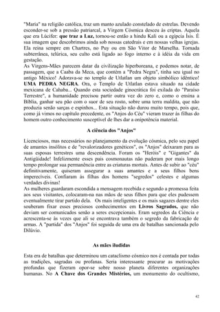 "Maria" na religião católica, traz um manto azulado constelado de estrelas. Devendo
esconder-se sob a pressão patriarcal, a Virgem Cósmica desceu às criptas. Aquela
que era Lúcifer: que traz a Luz, tornou-se então a hindu Kali ou a egípcia Ísis. É
sua imagem que descobrimos ainda sob nossas catedrais e em nossas velhas igrejas.
Ela reina sempre em Chartres, no Puy ou em São Vitor de Marselha. Tornada
subterrânea, telúrica, seu culto está ligado ao fogo interno e à idéia da vida em
gestação.
As Virgens-Mães parecem datar da civilização hiperboreana, e podemos notar, de
passagem, que a Caaba da Meca, que contém a "Pedra Negra", tinha seu igual no
antigo México! Adorava-se no templo de Utlatlan um objeto simbólico idêntico!
UMA PEDRA NEGRA. Ora, o Templo de Utlatlan estava situado na cidade
mexicana de Cahaba... Quando esta sociedade ginocrática foi exilada do "Paraíso
Terrestre", a humanidade precisou partir outra vez do zero e, como o ensina a
Bíblia, ganhar seu pão com o suor de seu rosto, sobre uma terra maldita, que não
produzia senão sarças e espinhos... Esta situação não durou muito tempo, pois que,
como já vimos no capítulo precedente, os "Anjos do Céu" vieram trazer às filhas do
homem outro conhecimento susceptível de lhes dar a onipotência material.

                              A ciência dos "Anjos"

Licenciosos, mas necessários no planejamento da evolução cósmica, pelo seu papel
de amantes insólitos e de "revalorizadores genéticos", os "Anjos" deixaram para as
suas esposas terrestres uma descendência. Foram os "Heróis" e "Gigantes" da
Antigüidade! Infelizmente esses pais cosmonautas não puderam por mais longo
tempo prolongar sua permanência entre as criaturas mortais. Antes de subir ao "céu"
definitivamente, quiseram assegurar a suas amantes e a seus filhos bens
imperecíveis. Confiaram às filhas dos homens "segredos" celestes e algumas
verdades divinas!
As mulheres guardaram escondida a mensagem recebida e segundo a promessa feita
aos seus visitantes, colocaram-na nas mãos de seus filhos para que eles pudessem
eventualmente tirar partido dela. Os mais inteligentes e os mais sagazes dentre eles
souberam fixar esses preciosos conhecimentos em Livros Sagrados, que não
deviam ser comunicados senão a seres excepcionais. Eram segredos da Ciência e
acrescenta-se às vezes que ali se encontrava também o segredo da fabricação de
armas. A "partida" dos "Anjos" foi seguida de uma era de batalhas sancionada pelo
Dilúvio.

                                 As mães iludidas

Esta era de batalhas que determinou um cataclismo cósmico nos é contada por todas
as tradições, sagradas ou profanas. Seria interessante procurar as motivações
profundas que fizeram opor-se sobre nosso planeta diferentes organizações
humanas. No A Chave dos Grandes Mistérios, um monumento do ocultismo,



                                                                                  42
 