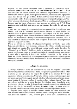 Eliphas Lévi, que muitos consideram como o renovador do esoterismo antigo,
escreveu: "OS GIGANTES FORAM OS USURPADORES DA TERRA". À luz
das conquistas da ciência moderna, esta afirmativa adquire todo o seu valor. A
intromissão, em nosso globo, numa época determinada, de seres de outro espaço não
deixa mais dúvida. Para que as filhas do homem tivessem recebido em seus leitos
estes amantes caídos do céu, seria necessário que nesses tempos longínquos, os "ma-
chos" terrestres não tivessem direito de opinar! Não se admitiria, atualmente, que os
homens aqui de baixo oferecessem suas esposas aos pilotos do OVNI! Era,
portanto, uma sociedade matriarcal que governava a Terra, há dez mil anos ou
mais.
A raça nova que nasceu do cruzamento dos anjos com as filhas de Abrão era, sem
dúvida, uma raça de "mutantes" geneticamente diferente de todas aquelas que
existiam sobre o planeta desde o princípio dos tempos. Não se deve, porém,
esquecer que os pais desses homens-sublimados tinham deixado uma herança desti-
nada à sua descendência. Herança que continha os segredos da ciência do "céu", e
que com toda a certeza as mulheres eram incapazes de analisar e de compreender
apesar de seu poderoso saber.
Diz-se que o livro que contém o Conhecimento Supremo é a Cabala, e que, ainda
hoje, sua onipotência é com freqüência utilizada pelos rabinos iniciados que velam
pela direção do mundo. Não se duvida que o poder mudou então de mãos. Os
"Gigantes" e os "Heróis" decidiram abolir a sociedade ginocrática que os vira
nascer, e pode-se perguntar se a verdadeira missão do comando extraterrestre que se
colocou sobre a montanha de Hanon não consistia exatamente em fazer voltar os
lobos aos currais! As mulheres foram enganadas por seus amantes e elas abrigaram
víboras em seu seio! O Dilúvio foi a conseqüência de uma luta titânica entre duas
iniciações oponentes.

                              A Fuga das Amazonas

A tradição hebraica é avara em confidências no que diz respeito à sociedade
matriarcal que reinou outrora sobre a Terra, e se queremos procurar a verdade sobre
o drama que se representou na origem do mundo, é na América do Sul que
deveremos ir fazer nossa pesquisa. Uma velha crônica andina, muito mais pura que
os textos sagrados bíblicos, pois que ela não foi, voluntariamente, alterada, conta-
nos a história de Oréjona, a mulher de grandes orelhas vinda do planeta Vênus, que
para alguns poderia ser o antigo Paraíso. Foi Oréjona quem introduziu neste
continente a ciência e o culto de Quetzalcoatl, seu país, tornando-se então Itzcoatl
Hunac, que em quíchua significa terra da Serpente Verde. Este nome deve ser
comparado com Escualdunac, nome que se dá aos nossos compatriotas bascos!
A "serpente verde", objeto de anátema e animal maldito dos cultos patriarcais, era
sem dúvida o símbolo da dominação feminina sobre o nosso globo. Estas mulheres,
que possuíram outrora a Terra, entraram para a lenda sob a denominação de



                                                                                   43
 