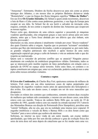 "Amazonas". Entretanto, Diodoro da Sicília descreve-as para nós como as piores
inimigas dos Atlantes, e em nossos dias os próprios Boêmios diziam-se ainda
"Romnitchels", o que na língua dos Roms húngaros significa "Filhos da Mulher".
Em seu livro Os Grandes Iniciados, Ed. Schuré a quem ainda recorremos, descreveu
a luta de Ram o Celta contra essas poderosas guerreiras, e sua fuga da Europa para
escapar ao seu ódio. Se Schuré faz de seu herói o salvador da iniciação celta,
esquece, contudo, de nos contar a respeito do destino das Amazonas que ocupavam
as nossas regiões.
Parece certo que, detentoras de uma ciência superior e possuindo já máquinas
voadoras aperfeiçoadas, elas emigraram graças a suas naves aéreas para um outro
planeta, antes que a Terra fosse abalada por um dilúvio que elas tinham, sem
dúvida, provocado!
Queiramos ou não, nosso planeta é atualmente visitado por esses "discos-voadores"
dos quais Einstein sabia a origem. Aquelas que os possuem "acionam" sociedades
secretas que lhes são inteiramente devotadas, e pode-se perguntar se, por outro lado,
as grandes religiões patriarcais não recebem o apoio técnico de uma outra
organização espacial que prega o culto do homem e vota ao anátema tudo o que diz
respeito ao matriarcado.
Quem será o vencedor do próximo conflito que se anuncia? Ninguém parece
atualmente em condições de estabelecer prognósticos válidos. Entretanto, todos os
que se interessem pelo insólito registro de fatos perturbadores em relação com a
aparição de OVNI no espaço aéreo terrestre. Entre estes fatos, os contatos e os
raptos constituem um enigma que, uma vez esclarecido, poderia conduzir-nos a uma
pista sobre nossos estranhos visitantes.

                                Contatos e raptos

O Livro dos Condenados, de Charles Roy Fort, apaixonou centenas de milhares de
leitores. Fort conta em sua obra numerosos casos de raptos perpetrados por
tripulações de engenhos voadores muito antes do aparecimento dos helicópteros e
dos aviões. Em cada um destes casos, é sempre um ser do sexo masculino que
desaparece.
Em todos os relatos dos contatos que conhecemos, somente existem duas exceções
de mulheres que tenham sido constatadas, e mesmo em um desses casos, uma delas
estava com seu marido. Trata-se da senhora Betty Hills que, na noite de 19 de
setembro de 1961, quando rodava com seu marido na estrada nacional US 3 através
das Montanhas Brancas em direção de Portsmouth (New Hampshire), percebeu uma
"estrela" brilhante, alta no céu, que era na realidade uma imensa nave espacial. O
engenho imobilizou o veículo de Betty e Barney Hills e os dois foram como que
"atraídos" para a nave celeste que acabava de aterrissar.
Sofreram, no interior na nave vinda de um outro mundo, um exame médico
aprofundado, que tinha por fim sem dúvida conhecer o grau de evolução física dos
seres da terra doze mil anos depois do cataclismo que os fez mudar mais uma vez.



                                                                                   44
 