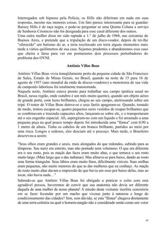 Interrogados sob hipnose pela Polícia, os Hills não diferiram em nada em suas
respostas, mesmo nas menores coisas. Um fato parece interessante para se guardar:
Barney Hills é de raça negra, e pode-se perguntar se uma Quinta Coluna a serviço
de Senhores Cósmicos não foi designada para esse casal diferente dos outros.
Uma outra mulher disse ter sido raptada a 1.° de julho de 1968, nas cercanias de
Buenos Aires, e pretende que a tripulação de um disco-voador, depois de ter-lhe
"oferecido" um batismo do ar, a teria recolocado em terra alguns momentos mais
tarde a vários quilômetros de sua casa. Sejamos prudentes e abandonemos esse caso
que cheira a farsa para ver em pormenores dois processos perturbadores do
problema dos OVNI.

                                Antônio Villas Boas

Antônio Villas Boas vivia tranqüilamente perto da pequena cidade de São Francisco
de Sales, Estado de Minas Gerais, no Brasil, quando na noite de 15 para 16 de
agosto de 1957 (ano mundial da onda de discos-voadores) a monotonia de sua vida
de camponês laborioso foi totalmente transtornada.
Naquela noite, Antônio estava pronto para trabalhar seu campo (prática usual no
Brasil, nessa região, onde outubro é um mês muito quente), quando um objeto aéreo
de grande porte, com luzes brilhantes, chegou ao seu campo, aterrissando sobre um
tripé. O trator de Villas Boas deteve-se e seus faróis apagaram-se. Quando, tomado
de medo, tentou escapar-se, quatro pequenos seres vestidos de roupas brilhantes que
se combinavam e trazendo capacetes altos, lançaram-se sobre ele, e o transportaram
até o seu engenho espacial. Ali, aspergiram-no com um líquido e foi arrastado a uma
pequena peça na qual pouco tempo depois foi introduzida uma "fêmea" com 0,90 a
1 metro de altura. Tinha os cabelos de um branco brilhante, partidos ao meio por
uma risca. Longos e sedosos, eles desciam até o pescoço. Mais tarde, o Brasileiro
descreveu-a assim:

"Seus olhos eram grandes e azuis, mais alongados do que redondos, subindo para as
têmporas. Seu nariz era estreito, mas não pontudo nem volumoso. O que era diferente
era o seu rosto, pois as maçãs das faces eram muito altas, o que tornava o seu rosto
muito largo. (Mais largo que o das indianas). Mas afinava-se para baixo, dando ao rosto
uma forma triangular. Seus lábios eram muito finos, dificilmente visíveis. Suas orelhas
eram pequenas, não muito menores do que as das mulheres que eu conheço. As maçãs
do rosto muito altas davam a impressão de que havia um osso por baixo delas, mas ao
tocar, não havia nada..."
Sabendo-se que Antônio Villas Boas foi obrigado a praticar o coito com esta
agradável pessoa, haveremos de convir que sua anatomia não devia ser diferente
daquela de uma mulher de nosso planeta! A missão desta visitante insólita consistiria
em se fazer fecundar por um macho que vivesse junto à natureza e longe do
condicionamento das cidades? Sim, sem dúvida, se esta "fêmea" chegava diretamente
de uma terra-colméia na qual o homem-zangão não é considerado senão como um vetor



                                                                                     45
 