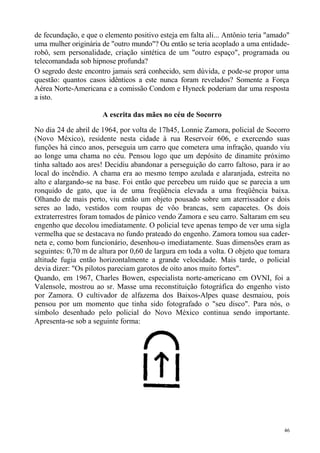 de fecundação, e que o elemento positivo esteja em falta ali... Antônio teria "amado"
uma mulher originária de "outro mundo"? Ou então se teria acoplado a uma entidade-
robô, sem personalidade, criação sintética de um "outro espaço", programada ou
telecomandada sob hipnose profunda?
O segredo deste encontro jamais será conhecido, sem dúvida, e pode-se propor uma
questão: quantos casos idênticos a este nunca foram revelados? Somente a Força
Aérea Norte-Americana e a comissão Condom e Hyneck poderiam dar uma resposta
a isto.

                      A escrita das mães no céu de Socorro

No dia 24 de abril de 1964, por volta de 17h45, Lonnie Zamora, policial de Socorro
(Novo México), residente nesta cidade à rua Reservoir 606, e exercendo suas
funções há cinco anos, perseguia um carro que cometera uma infração, quando viu
ao longe uma chama no céu. Pensou logo que um depósito de dinamite próximo
tinha saltado aos ares! Decidiu abandonar a perseguição do carro faltoso, para ir ao
local do incêndio. A chama era ao mesmo tempo azulada e alaranjada, estreita no
alto e alargando-se na base. Foi então que percebeu um ruído que se parecia a um
ronquido de gato, que ia de uma freqüência elevada a uma freqüência baixa.
Olhando de mais perto, viu então um objeto pousado sobre um aterrissador e dois
seres ao lado, vestidos com roupas de vôo brancas, sem capacetes. Os dois
extraterrestres foram tomados de pânico vendo Zamora e seu carro. Saltaram em seu
engenho que decolou imediatamente. O policial teve apenas tempo de ver uma sigla
vermelha que se destacava no fundo prateado do engenho. Zamora tomou sua cader-
neta e, como bom funcionário, desenhou-o imediatamente. Suas dimensões eram as
seguintes: 0,70 m de altura por 0,60 de largura em toda a volta. O objeto que tomara
altitude fugia então horizontalmente a grande velocidade. Mais tarde, o policial
devia dizer: "Os pilotos pareciam garotos de oito anos muito fortes".
Quando, em 1967, Charles Bowen, especialista norte-americano em OVNI, foi a
Valensole, mostrou ao sr. Masse uma reconstituição fotográfica do engenho visto
por Zamora. O cultivador de alfazema dos Baixos-Alpes quase desmaiou, pois
pensou por um momento que tinha sido fotografado o "seu disco". Para nós, o
símbolo desenhado pelo policial do Novo México continua sendo importante.
Apresenta-se sob a seguinte forma:




                                                                                   46
 