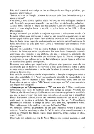 Este sinal constitui uma antiga escrita, o alfabeto de uma língua primitiva, que
podemos interpretar por:
"Somos as Mães do Templo Universal fecundadas pelo Deus Desconhecido (ou a
causa primeira)".
Com efeito, o meio-círculo significa a letra "M" que, em todas as línguas, se refere à
mãe. Possuindo sempre o mesmo valor, este símbolo existe ainda na língua berbere.
As duas barras indicam o Templo das duas colunas (L em nosso alfabeto). A flecha
central é uma simples barra: o menhir, a pedra bruta: o Ser UM, o Deus
Desconhecido.
O traço horizontal, que sublinha o conjunto, representa o universo em marcha. Os
Egípcios tinham, para representar o universo, um hieroglifo especial que era um
rolo de papel fechado por sinetes. Estes símbolos levantados por Zamora podem ser
lidos da direita para a esquerda, ou da esquerda para a direita ou indiferentemente de
baixo para cima e de cima para baixo. Como o "Tamachek" que também se lê em
ziguezagues.
Eruditos em Lingüística vêem na escrita berbere a sobrevivência da língua dos
Atlantes. As Amazonas teriam conquistado a ilha antes de sua desaparição e tomado
emprestado dos vencidos o seu alfabeto, isto não é impossível, entretanto não
esqueçamos que o fim da Atlântida, que se situa na época do Dilúvio, correspondia
a um tempo em que todos os povos da Terra falavam a mesma língua e utilizavam
os mesmos sinais para se corresponder.
Dissemos mais acima que organizações religiosas não ignoravam nada da luta
dissimulada que se desenrola no universo e mais particularmente sobre o globo
terrestre entre o matriarcado e o patriarcado. Os sinais levantados por Zamora vêm
em apoio de nossa tese.
Este símbolo em meio-círculo do M que domina o Templo é empregado desde a
mais alta antigüidade. É o "selo" universalmente admitido da maternidade e da
reprodução. Entre os Hebreus, a letra "Mem" é considerada como uma das três
letras mães. A palavra egípcia "Mãe" (mout) começa por um "M" como na maioria
das línguas indo-européias.
A imagem que no Egito representava o "M" era a coruja. A Minerva antiga era
representada nos vasos do neolítico com uma cabeça de coruja! Protetora dos
Troianos, ela foi também reproduzida nos monumentos do megalítico de uma idade
que não se pode avaliar. Foi num vaso com cabeça de coruja que o arqueólogo
Henry Schliemann colocou, diz-se, um testamento secreto em que relata o ponto
exato onde se localiza a Atlântida. Na América do Sul, os Pré-Colombianos
gravaram aos milhares "a cabeça de coruja" que, para eles, representava Vênus.
Minerva Glaucopis tinha os olhos verdes, cor da Estrela d'Alva.
Os cabalistas hebreus governadores de um culto patriarcal votam a coruja ao
anátema. Para eles, esta imagem viva do "M" feminino, eles a consideram como a
esposa do Príncipe das Trevas. Nesta língua primitiva, coruja escreve-se, aliás,
como "Lilith".
Observado por instantes no céu do Novo México pelo policial Zamora, o sinal



                                                                                    47
 