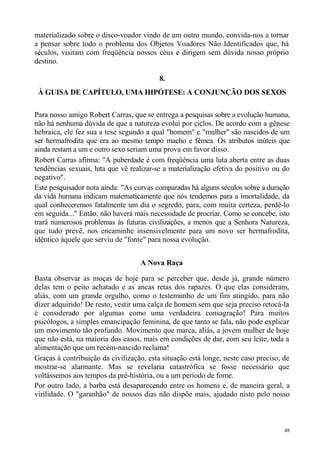 materializado sobre o disco-voador vindo de um outro mundo, convida-nos a tornar
a pensar sobre todo o problema dos Objetos Voadores Não Identificados que, há
séculos, visitam com freqüência nossos céus e dirigem sem dúvida nosso próprio
destino.

                                          8.
 À GUISA DE CAPÍTULO, UMA HIPÓTESE: A CONJUNÇÃO DOS SEXOS

Para nosso amigo Robert Carras, que se entrega a pesquisas sobre a evolução humana,
não há nenhuma dúvida de que a natureza evolui por ciclos. De acordo com a gênese
hebraica, ele fez sua a tese segundo a qual "homem" e "mulher" são nascidos de um
ser hermafrodita que era ao mesmo tempo macho e fêmea. Os atributos inúteis que
ainda restam a um e outro sexo seriam uma prova em favor disso.
Robert Carras afirma: "A puberdade é com freqüência uma luta aberta entre as duas
tendências sexuais, luta que vê realizar-se a materialização efetiva do positivo ou do
negativo".
Este pesquisador nota ainda: "As curvas comparadas há alguns séculos sobre a duração
da vida humana indicam matematicamente que nós tendemos para a imortalidade, da
qual conheceremos fatalmente um dia o segredo, para, com muita certeza, perdê-lo
em seguida..." Então, não haverá mais necessidade de procriar. Como se concebe, isto
trará numerosos problemas às futuras civilizações, a menos que a Senhora Natureza,
que tudo prevê, nos encaminhe insensivelmente para um novo ser hermafrodita,
idêntico àquele que serviu de "fonte" para nossa evolução.


                                   A Nova Raça

Basta observar as moças de hoje para se perceber que, desde já, grande número
delas tem o peito achatado e as ancas retas dos rapazes. O que elas consideram,
aliás, com um grande orgulho, como o testemunho de um fim atingido, para não
dizer adquirido! De resto, vestir uma calça de homem sem que seja preciso retocá-la
é considerado por algumas como uma verdadeira consagração! Para muitos
psicólogos, a simples emancipação feminina, de que tanto se fala, não pode explicar
um movimento tão profundo. Movimento que marca, aliás, a jovem mulher de hoje
que não está, na maioria dos casos, mais em condições de dar, com seu leite, toda a
alimentação que um recém-nascido reclama!
Graças à contribuição da civilização, esta situação está longe, neste caso preciso, de
mostrar-se alarmante. Mas se revelaria catastrófica se fosse necessário que
voltássemos aos tempos da pré-história, ou a um período de fome.
Por outro lado, a barba está desaparecendo entre os homens e, de maneira geral, a
virilidade. O "garanhão" de nossos dias não dispõe mais, ajudado nisto pelo nosso



                                                                                    48
 