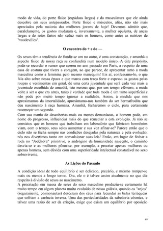 modo de vida, do porte físico (espáduas largas) e da musculatura que ele ainda
descobre em seus antepassados. Porte físico e músculos, aliás, não são mais
apreciados pela maioria das mulheres jovens de hoje! Devemos admitir que,
paralelamente, os gostos mudaram e, inversamente, a mulher opulenta, de ancas
largas e de seios fartos não seduz mais os homens, como antes as nutrizes de
"vaudevilles".

                             O encontro do + e do —

Os sexos têm a tendência de fundir-se um no outro, é uma constatação, e amanhã o
aspecto físico de nossa raça se confundirá num modelo único. A este propósito,
pode-se recordar o rumor que correu no ano passado em Paris, a respeito de uma
casa de costura que tivera a coragem, ao que parece, de apresentar tanto a moda
masculina como a feminina pelo mesmo manequim! Eis aí, confessamo-lo, o que
fala alto sobre nossa época e que marca com traço forte e espesso os gostos pelas
roupas e vestimentas em geral, de uma certa juventude que será cada vez mais a
juventude escolhida de amanhã, isto mesmo que, por um tempo efêmero, a moda
volte a ser o que era antes, tanto é verdade que toda moda é um tanto superficial e
não pode por muito tempo ignorar a realidade. Assim, à medida que nos
aproximamos da imortalidade, aproximamo-nos também do ser hermafrodita que
deu nascimento à raça humana. Amanhã, fecharemos o ciclo, para certamente
recomeçar um segundo.
Com sua mania de descobertas mais ou menos demoníacas, o homem pode, em
nome do progresso, influenciar mais do que remediar a esta evolução. Já não se
constatou que os homens que trabalham em laboratório que fabricam hormônios
viam, com o tempo, seus seios aumentar e sua voz afinar-se? Parece então que o
ciclo não se fecha sempre nas condições desejadas pela natureza e pela evolução;
nós nos divertimos tanto em convulsionar suas leis! Então, em lugar de fechar a
roda no "Jodchéva" primitivo, o andrógino da humanidade nascente, o caminho
desvia-se e as mulheres põem-se, por exemplo, a procriar apenas mulheres ou
apenas homens, sem dúvida com uma superioridade intelectual constatável no sexo
sobrevivente.

                              As Lições do Passado

A condição ideal de todo equilíbrio é ser delicado, precário, e mesmo romper-se
mais ou menos a longo termo. Ora, ele o é talvez assim atualmente no que diz
respeito à divisão de sexos ao nascimento.
A procriação em massa de seres do sexo masculino produziu-se certamente há
muito tempo em algum planeta muito evoluído de nossa galáxia, quando os "anjos"
(seguramente, cosmonautas) desceram dos céus para fecundar as belas terráqueas
que sofriam a carência inversa. Uma das particularidades da sabedoria cósmica, e
talvez uma razão de ser da criação, exige que exista um equilíbrio por oposição



                                                                                 49
 