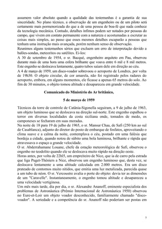 assumem valor absoluto quando a qualidade das testemunhas é a garantia de sua
sinceridade. No plano técnico, a observação de um engenheiro ou de um piloto será
certamente mais pormenorizada do que a de uma pessoa de boa-fé que nada conhece
da tecnologia mecânica. Contudo, detalhes ínfimos podem ser notados por pessoas do
campo, que vivem em contato permanente com a natureza e acostumadas a escrutar as
coisas mais simples, ao passo que esses mesmos detalhes escaparão a pessoas que
tenham uma instrução mais avançada, porém nenhum senso de observação.
Reunimos alguns testemunhos sérios que excluem um erro de interpretação devido a
balões-sondas, meteoritos ou satélites. Ei-los:
A 30 de setembro de 1954, o sr. Bacqué, engenheiro arquiteto em Pau, observou
durante mais de uma hora uma esfera brilhante que voava entre 6 mil e 8 mil metros.
Este engenho se deslocava lentamente, quatro tubos saíam dele em direção ao céu.
A 4 de março de 1959, um disco-voador sobrevoou o aeroporto de Londres, por volta
de 19h30. O objeto circular, de cor amarela, não foi registrado pelos radares do
aeroporto, embora, em alguns momentos, ele ficasse a apenas 65 metros do solo. Ao
fim de 30 minutos, o objeto tomou altitude e desapareceu em grande velocidade.

                 Comunicado do Ministério do Ar britânico,

                              5 de março de 1959

Técnicos da torre de controle de Catânia-Sigonella seguiram, a 9 de julho de 1963,
um objeto luminoso que se deslocava na direção sul-norte. Este engenho espalhou o
terror em diversas localidades da costa siciliana onde, tomados de medo, os
camponeses se fecharam em suas moradas.
Na noite de 18 para 19 de julho de 1965, o sr. Mansur Chaa, de Safi (250 km ao sul
de Casablanca), adjunto do diretor do posto de embarque de fosfatos, aproveitando o
clima suave e a calma da noite, contemplava o céu, postado em uma falésia que
bordeja a cidade, quando notou de súbito uma bola luminosa, brilhante e rápida que
atravessava o espaço a grande velocidade.
O sr. Abderrahamane Louane, chefe da estação meteorológica de Safi, observou o
engenho no teodolito quando ele se deslocava muito rápido na direção oeste.
Horas antes, por volta de 22hl5, um empreiteiro de Nice, que ia de carro pela estrada
que liga Puget-Théniers a Nice, observou um engenho luminoso que, desta vez, se
deslocava lentamente a uma altitude calculada em 2.000 metros. Era um disco
prateado de contornos muito nítidos, que emitia uma luz metalizada, parecida quase
a um tubo de néon. O sr. Vercoustre avalia o porte do objeto: devia ter as dimensões
de um "Caravelle". Instantaneamente, o engenho tomou altitude e desapareceu a
uma velocidade vertiginosa.
Um mês mais tarde, dia por dia, o sr. Alexandre Ananoff, eminente especialista dos
problemas de Astronáutica (Prêmio Internacional de Astronáutica 1950) observou
no Eure-et-Loir um objeto voador desconhecido, familiarmente chamado "disco-
voador". A seriedade e a competência do sr. Ananoff não poderiam ser postas em



                                                                                    5
 