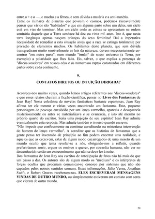 entre o + e o —, o macho e a fêmea, e sem dúvida a matéria e a anti-matéria.
Entre os milhares de planetas que povoam o cosmos, podemos razoavelmente
pensar que vários são "habitados" e que em alguma parte sobre um deles, um ciclo
está em vias de terminar. Mas um ciclo onde as coisas se apresentam na ordem
contrária daquele que a Terra conhece há dez ou vinte mil anos. Isto é, que nesta
terra longínqua apenas nasçam crianças do sexo feminino! Daí a imperativa
necessidade de remediar a esta situação antes que a raça se extinga totalmente por
privação de elementos machos. Os habitantes deste planeta, que sem dúvida
transgrediram muito sensivelmente as leis da natureza, devem necessariamente en-
contrar "em outra parte", num mundo "irmão" de nosso universo (a Terra, por
exemplo) a polaridade que lhes falta. Eis, talvez, o que explica a presença de
"discos-voadores" em nossos céus e os numerosos raptos constatados em diferentes
partes sobre cada continente.

                                        9.
             CONTATOS DIRETOS OU INTUIÇÃO DIRIGIDA?


Acontece-nos muitas vezes, quando lemos artigos referentes aos "discos-voadores"
e que esses relatos cheiram a ficção-científica, pensar no Livro dos Fantasmas de
Jean Ray! Nesta coletânea de novelas fantásticas bastante espantosas, Jean Ray
afirma ter ele mesmo e várias vezes encontrado um fantasma. Este, pequeno
personagem de pescoço envolvido por um lenço vermelho, aparecia e desaparecia
misteriosamente ou antes se materializava e se evanescia, e isto até mesmo no
próprio quarto do escritor. Seria uma projeção de seu espírito? Jean Ray admite
eventualmente esta resposta. Mas admite também o inverso quando escreve:
"Não impede que confusamente eu continue acreditando na misteriosa intervenção
do homem de lenço vermelho". A acreditar que as histórias de fantasmas que a
gente pensa ter inventado de princípio ao fim podem encerrar uma realidade, e
aqueles que as escrevem, estar de algum modo encarregados de uma missão de um
mundo oculto que tenta revelar-se a nós, obrigando-nos a refletir, quando
preferiríamos sorrir, erguer os ombros e querer, por covardia humana, não ver no
desconhecido senão um entretenimento que não se deve ler à noite.
Dos fantasmas de Jean Ray aos escritos de antecipação de fatos não há mais do que
um passo a dar. Os autores são de algum modo os "médiuns" e os intérpretes de
forças ocultas que procuram comunicar-se conosco por sistemas que não são
captados pelos nossos sentidos comuns. Estas informações, Júlio Verne, Jonathan
Swift, e Robert Graves receberam-nas. ELES ESCREVERAM MENSAGENS
VINDAS DE OUTRO MUNDO, ou simplesmente estiveram em contato com seres
que vieram de outro mundo.




                                                                                50
 