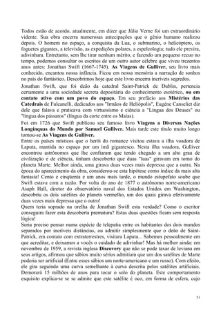 Todos estão de acordo, atualmente, em dizer que Júlio Verne foi um extraordinário
vidente. Sua obra encerra numerosas antecipações que o gênio humano realizou
depois. O homem no espaço, a conquista da Lua, o submarino, o helicóptero, os
foguetes gigantes, a televisão, as expedições polares, a espeleologia; tudo ele previra,
adivinhara. Entretanto, sem lhe tirar nenhum mérito, e fazendo um pequeno recuo no
tempo, podemos consultar os escritos de um outro autor célebre que viveu trezentos
anos antes: Jonathan Swift (1667-1745). As Viagens de Gulliver, seu livro mais
conhecido, encantou nossa infância. Ficou em nossa memória a narração de sonhos
no país do fantástico. Descobrimos hoje que este livro encerra incríveis segredos.
Jonathan Swift, que foi deão da catedral Saint-Patrick de Dublin, pertencia
certamente a uma sociedade secreta depositária do conhecimento esotérico, ou em
contato ativo com um povo do espaço. Em seu prefácio aos Mistérios das
Catedrais de Fulcanelli, dedicados aos "Irmãos de Heliópolis", Eugène Canseliet diz
dele que falava e praticava com virtuosismo e ciência a "Língua dos Deuses" ou
"língua dos pássaros" (língua da corte entre os Maias).
Foi em 1726 que Swift publicou seu famoso livro Viagens a Diversas Nações
Longínquas do Mundo por Samuel Gulliver. Mais tarde este título muito longo
tornou-se As Viagens de Gulliver.
Entre os países místicos que o herói do romance visitou estava a ilha voadora de
Laputa, mantida no espaço por um ímã gigantesco. Nesta ilha voadora, Gulliver
encontrou astrônomos que lhe confiaram que tendo chegado a um alto grau de
civilização e de ciência, tinham descoberto que duas "luas" giravam em torno do
planeta Marte. Melhor ainda, uma girava duas vezes mais depressa que a outra. Na
época do aparecimento da obra, considerou-se esta hipótese como índice da mais alta
fantasia! Cento e cinqüenta e um anos mais tarde, o mundo estupefato soube que
Swift estava com a razão. Por volta do ano de 1877 o astrônomo norte-americano
Asaph Hall, diretor do observatório naval dos Estados Unidos em Washington,
descobriu os dois satélites do planeta vermelho, um dos quais girava efetivamente
duas vezes mais depressa que o outro!
Quem teria soprado na orelha de Jonathan Swift esta verdade? Como o escritor
conseguira fazer esta descoberta prematura? Estas duas questões ficam sem resposta
lógica!
Seria preciso pensar numa espécie de telepatia entre os habitantes dos dois mundos
separados por incríveis distâncias, ou admitir simplesmente que o deão de Saint-
Patrick, em contato com extraterrestres, visitara Laputa... Sabemos pessoalmente em
que acreditar, e deixamos a vocês o cuidado de adivinhar! Mas há melhor ainda: em
novembro de 1959, a revista inglesa Discovery que não se pode taxar de leviana em
seus artigos, afirmou que sábios muito sérios admitiam que um dos satélites de Marte
poderia ser artificial (Entre esses sábios um norte-americano e um russo). Com efeito,
ele gira seguindo uma curva semelhante à curva descrita pelos satélites artificiais.
Demorará 15 milhões de anos para tocar o solo do planeta. Este comportamento
esquisito explica-se se se admite que este satélite é oco, em forma de esfera, cujo


                                                                                      51
 