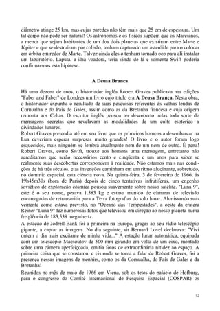 diâmetro atinge 25 km, mas cujas paredes não têm mais que 25 cm de espessura. Um
tal corpo não pode ser natural! Os astrônomos e os físicos supõem que os Marcianos,
a menos que sejam habitantes de um dos dois planetas que existiram entre Marte e
Júpiter e que se destruíram por colisão, tenham capturado um asteróide para o colocar
em órbita em redor de Marte. Talvez ainda eles o tenham tornado oco para ali instalar
um laboratório. Laputa, a ilha voadora, teria vindo de lá e somente Swift poderia
confirmar-nos esta hipótese.


                                 A Deusa Branca

Há uma dezena de anos, o historiador inglês Robert Graves publicava nas edições
"Faber and Faber" de Londres um livro cujo título era A Deusa Branca. Nesta obra,
o historiador expunha o resultado de suas pesquisas referentes às velhas lendas de
Cornualha e do País de Gales, assim como as da Bretanha francesa e cuja origem
remonta aos Celtas. O escritor inglês pensou ter descoberto nelas toda sorte de
mensagens secretas que revelavam as modalidades de um culto esotérico a
divindades lunares.
Robert Graves pretendia até em seu livro que os primeiros homens a desembarcar na
Lua deveriam esperar surpresas muito grandes! O livro e o autor foram logo
esquecidos, mais ninguém se lembra atualmente nem de um nem de outro. É pena!
Robert Graves, como Swift, trouxe aos homens uma mensagem, entretanto não
acreditamos que serão necessários cento e cinqüenta e um anos para saber se
realmente suas descobertas correspondem à realidade. Não estamos mais nas condi-
ções de há três séculos, e as invenções caminham em um ritmo alucinante, sobretudo,
no domínio espacial, esta ciência nova. Na quinta-feira, 3 de fevereiro de 1966, às
19h45m30s (hora de Paris) depois de cinco tentativas infrutíferas, um engenho
soviético de exploração cósmica pousou suavemente sobre nosso satélite. "Luna 9",
este é o seu nome, pesava 1.583 kg e estava munido de câmaras de televisão
encarregadas de retransmitir para a Terra fotografias do solo lunar. Alunissando sua-
vemente como estava previsto, no "Oceano das Tempestades", a oeste da cratera
Reiner "Luna 9" fez numerosas fotos que televisou em direção ao nosso planeta numa
freqüência de 183,538 mega-hertz.
A estação de Jodrell-Bank foi a primeira na Europa, graças ao seu rádio-telescópio
gigante, a captar as imagens. No dia seguinte, sir Bernard Lovel declarava: "Vivi
ontem o dia mais excitante de minha vida..." A estação lunar automática, equipada
com um telescópio Macsoutov de 500 mm girando em volta de um eixo, montado
sobre uma câmera aperfeiçoada, emitia fotos de extraordinária nitidez ao espaço. A
primeira coisa que se constatou, e eis onde se torna a falar de Robert Graves, foi a
presença nessas imagens de menhirs, como os da Cornualha, do País de Gales e da
Bretanha!
Reunidos no mês de maio de 1966 em Viena, sob os tetos do palácio de Hofburg,
para o congresso do Comitê Internacional de Pesquisa Espacial (COSPAR) os


                                                                                   52
 
