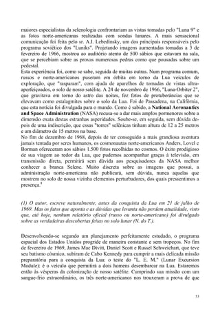 maiores especialistas da selenologia confrontariam as vistas tomadas pelo "Luna 9" e
as fotos norte-americanas realizadas com sondas lunares. A mais sensacional
comunicação foi feita pelo sr. A.I. Lebedinsky, um dos principais responsáveis pelo
programa soviético dos "Luniks". Projetando imagens aumentadas tomadas a 3 de
fevereiro de 1966, mostrou ao auditório atento de 500 sábios que estavam na sala,
que se percebiam sobre as provas numerosas pedras como que pousadas sobre um
pedestal.
Esta experiência foi, como se sabe, seguida de muitas outras. Num programa comum,
russos e norte-americanos puseram em órbita em torno da Lua veículos de
exploração, que "rasparam", com ajuda de aparelhos de tomadas de vistas ultra-
aperfeiçoados, o solo de nosso satélite. A 24 de novembro de 1966, "Luna-Orbiter 2",
que gravitava em torno do astro das noites, fez fotos de protuberâncias que se
elevavam como estalagmites sobre o solo da Lua. Foi de Passadena, na Califórnia,
que esta notícia foi divulgada para o mundo. Como é sabido, a National Aeronautics
and Space Administration (NASA) recusa-se a dar mais amplos pormenores sobre a
dimensão exata destas estranhas asperidades. Soube-se, em seguida, sem dúvida de-
pois de uma indiscrição, que essas "torres" selênicas tinham altura de 12 a 25 metros
e um diâmetro de 15 metros na base.
No fim de dezembro de 1968, depois de ter conseguido a mais grandiosa aventura
jamais tentada por seres humanos, os cosmonautas norte-americanos Anders, Lovel e
Borman ofereceram aos sábios 1.500 fotos recolhidas no cosmos. O êxito prodigioso
de sua viagem ao redor da Lua, que pudemos acompanhar graças à televisão, em
transmissão direta, permitirá sem dúvida aos pesquisadores da NASA melhor
conhecer a branca Selene. Muito discreta sobre as imagens que possui, a
administração norte-americana não publicará, sem dúvida, nunca aquelas que
mostrem no solo de nossa vizinha elementos perturbadores, dos quais pressentimos a
presença.1


(1) O autor, escreve naturalmente, antes da conquista da Lua em 21 de julho de
1969. Mas os fatos que aponta e as dúvidas que levanta não perdem atualidade, visto
que, até hoje, nenhum relatório oficial (russo ou norte-americano) foi divulgado
sobre as verdadeiras descobertas feitas no solo lunar (N. do T.).

Desenvolvendo-se segundo um planejamento perfeitamente estudado, o programa
espacial dos Estados Unidos progride de maneira constante e sem tropeços. No fim
de fevereiro de 1969, James Mac Divitt, Daniel Scott e Russel Schweichart, que teve
seu batismo cósmico, subiram de Cabo Kennedy para cumprir a mais delicada missão
preparatória para a conquista da Lua: o teste do "L. E. M." (Lunar Excursion
Module): é o veículo que permitirá a dois homens desembarcar na Lua. Estaremos
então às vésperas da colonização de nosso satélite. Cumprindo sua missão com um
sangue-frio extraordinário, os três norte-americanos nos trouxeram a prova de que


                                                                                   53
 