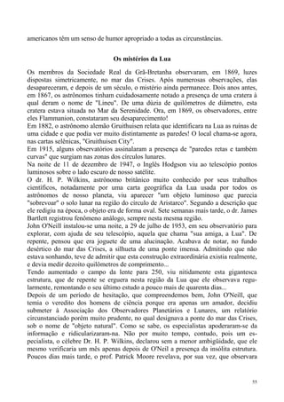 americanos têm um senso de humor apropriado a todas as circunstâncias.


                                Os mistérios da Lua
Os membros da Sociedade Real da Grã-Bretanha observaram, em 1869, luzes
dispostas simetricamente, no mar das Crises. Após numerosas observações, elas
desapareceram, e depois de um século, o mistério ainda permanece. Dois anos antes,
em 1867, os astrônomos tinham cuidadosamente notado a presença de uma cratera à
qual deram o nome de "Lineu". De uma dúzia de quilômetros de diâmetro, esta
cratera estava situada no Mar da Serenidade. Ora, em 1869, os observadores, entre
eles Flammanion, constataram seu desaparecimento!
Em 1882, o astrônomo alemão Gruithuisen relata que identificara na Lua as ruínas de
uma cidade e que podia ver muito distintamente as paredes! O local chama-se agora,
nas cartas selênicas, "Gruithuisen City".
Em 1915, alguns observatórios assinalaram a presença de "paredes retas e também
curvas" que surgiam nas zonas dos círculos lunares.
Na noite de 11 de dezembro de 1947, o Inglês Hodgson viu ao telescópio pontos
luminosos sobre o lado escuro de nosso satélite.
O dr. H. P. Wilkins, astrônomo britânico muito conhecido por seus trabalhos
científicos, notadamente por uma carta geográfica da Lua usada por todos os
astrônomos de nosso planeta, viu aparecer "um objeto luminoso que parecia
"sobrevoar" o solo lunar na região do círculo de Aristarco". Segundo a descrição que
ele redigiu na época, o objeto era de forma oval. Sete semanas mais tarde, o dr. James
Bartlett registrou fenômeno análogo, sempre nesta mesma região.
John O'Neill instalou-se uma noite, a 29 de julho de 1953, em seu observatório para
explorar, com ajuda de seu telescópio, aquela que chama "sua amiga, a Lua". De
repente, pensou que era joguete de uma alucinação. Acabava de notar, no fundo
desértico do mar das Crises, a silhueta de uma ponte imensa. Admitindo que não
estava sonhando, teve de admitir que esta construção extraordinária existia realmente,
e devia medir dezoito quilômetros de comprimento...
Tendo aumentado o campo da lente para 250, viu nitidamente esta gigantesca
estrutura, que de repente se erguera nesta região da Lua que ele observava regu-
larmente, remontando o seu último estudo a pouco mais de quarenta dias...
Depois de um período de hesitação, que compreendemos bem, John O'Neill, que
temia o veredito dos homens de ciência porque era apenas um amador, decidiu
submeter à Associação dos Observadores Planetários e Lunares, um relatório
circunstanciado porém muito prudente, no qual designava a ponte do mar das Crises,
sob o nome de "objeto natural". Como se sabe, os especialistas apoderaram-se da
informação e ridicularizaram-na. Não por muito tempo, contudo, pois um es-
pecialista, o célebre Dr. H. P. Wilkins, declarou sem a menor ambigüidade, que ele
mesmo verificaria um mês apenas depois de O'Neil a presença da insólita estrutura.
Poucos dias mais tarde, o prof. Patrick Moore revelava, por sua vez, que observara


                                                                                    55
 