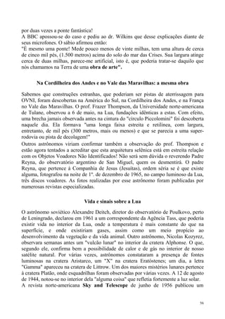 por duas vezes a ponte fantástica!
A BBC apossou-se do caso e pediu ao dr. Wilkins que desse explicações diante de
seus microfones. O sábio afirmou então:
"É mesmo uma ponte! Mede pouco menos de vinte milhas, tem uma altura de cerca
de cinco mil pés, (1.500 metros) acima do solo do mar das Crises. Sua largura atinge
cerca de duas milhas, parece-me artificial, isto é, que poderia tratar-se daquilo que
nós chamamos na Terra de uma obra de arte".

       Na Cordilheira dos Andes e no Vale das Maravilhas: a mesma obra

Sabemos que construções estranhas, que poderiam ser pistas de aterrissagem para
OVNI, foram descobertas na América do Sul, na Cordilheira dos Andes, e na França
no Vale das Maravilhas. O prof. Frazer Thompson, da Universidade norte-americana
de Tulane, observou a 6 de maio, na Lua, fundações idênticas a estas. Com efeito,
uma brecha jamais observada antes na cintura do "círculo Piccolomini" foi descoberta
naquele dia. Ela formava "uma longa faixa estreita e retilínea, com largura,
entretanto, de mil pés (300 metros, mais ou menos) e que se parecia a uma super-
rodovia ou pista de decolagem!"
Outros astrônomos viriam confirmar também a observação do prof. Thompson e
estão agora tentados a acreditar que esta arquitetura selênica está em estreita relação
com os Objetos Voadores Não Identificados! Não será sem dúvida o reverendo Padre
Reyna, do observatório argentino de San Miguel, quem os desmentirá. O padre
Reyna, que pertence à Companhia de Jesus (Jesuítas), ordem séria se é que existe
alguma, fotografou na noite de 1º. de dezembro de 1965, no campo luminoso da Lua,
três discos voadores. As fotos realizadas por esse astrônomo foram publicadas por
numerosas revistas especializadas.

                             Vida e sinais sobre a Lua

O astrônomo soviético Alexandre Deitch, diretor do observatório de Poulkovo, perto
de Leningrado, declarou em 1961 a um correspondente da Agência Tass, que poderia
existir vida no interior da Lua, onde a temperatura é mais constante do que na
superfície, e onde existiriam gases, assim como um meio propício ao
desenvolvimento da vegetação e da vida animal. Outro astrônomo, Nicolas Kozyrez,
observara semanas antes um "vulcão lunar" no interior da cratera Alphonse. O que,
segundo ele, confirma bem a possibilidade de calor e de gás no interior de nosso
satélite natural. Por várias vezes, astrônomos constataram a presença de fontes
luminosas na cratera Aristarco, um "X" na cratera Eratóstenes; um dia, a letra
"Gamma" apareceu na cratera de Littrow. Um dos maiores mistérios lunares pertence
à cratera Platão, onde esquadrilhas foram observadas por várias vezes. A 12 de agosto
de 1944, notou-se no interior dela "alguma coisa" que refletia fortemente a luz solar.
A revista norte-americana Sky and Telescope de junho de 1956 publicou um


                                                                                     56
 