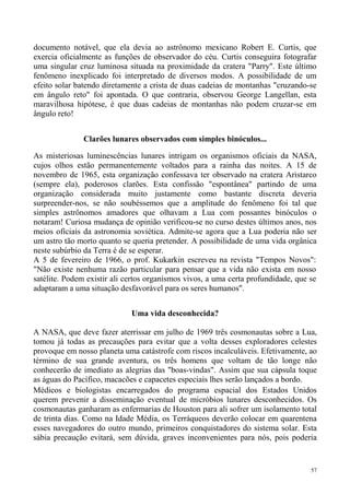 documento notável, que ela devia ao astrônomo mexicano Robert E. Curtis, que
exercia oficialmente as funções de observador do céu. Curtis conseguira fotografar
uma singular cruz luminosa situada na proximidade da cratera "Parry". Este último
fenômeno inexplicado foi interpretado de diversos modos. A possibilidade de um
efeito solar batendo diretamente a crista de duas cadeias de montanhas "cruzando-se
em ângulo reto" foi apontada. O que contraria, observou George Langellan, esta
maravilhosa hipótese, é que duas cadeias de montanhas não podem cruzar-se em
ângulo reto!


               Clarões lunares observados com simples binóculos...

As misteriosas luminescências lunares intrigam os organismos oficiais da NASA,
cujos olhos estão permanentemente voltados para a rainha das noites. A 15 de
novembro de 1965, esta organização confessava ter observado na cratera Aristarco
(sempre ela), poderosos clarões. Esta confissão "espontânea" partindo de uma
organização considerada muito justamente como bastante discreta deveria
surpreender-nos, se não soubéssemos que a amplitude do fenômeno foi tal que
simples astrônomos amadores que olhavam a Lua com possantes binóculos o
notaram! Curiosa mudança de opinião verificou-se no curso destes últimos anos, nos
meios oficiais da astronomia soviética. Admite-se agora que a Lua poderia não ser
um astro tão morto quanto se queria pretender. A possibilidade de uma vida orgânica
neste subúrbio da Terra é de se esperar.
A 5 de fevereiro de 1966, o prof. Kukarkin escreveu na revista "Tempos Novos":
"Não existe nenhuma razão particular para pensar que a vida não exista em nosso
satélite. Podem existir ali certos organismos vivos, a uma certa profundidade, que se
adaptaram a uma situação desfavorável para os seres humanos".


                             Uma vida desconhecida?

A NASA, que deve fazer aterrissar em julho de 1969 três cosmonautas sobre a Lua,
tomou já todas as precauções para evitar que a volta desses exploradores celestes
provoque em nosso planeta uma catástrofe com riscos incalculáveis. Efetivamente, ao
término de sua grande aventura, os três homens que voltam de tão longe não
conhecerão de imediato as alegrias das "boas-vindas". Assim que sua cápsula toque
as águas do Pacífico, macacões e capacetes especiais lhes serão lançados a bordo.
Médicos e biologistas encarregados do programa espacial dos Estados Unidos
querem prevenir a disseminação eventual de micróbios lunares desconhecidos. Os
cosmonautas ganharam as enfermarias de Houston para ali sofrer um isolamento total
de trinta dias. Como na Idade Média, os Terráqueos deverão colocar em quarentena
esses navegadores do outro mundo, primeiros conquistadores do sistema solar. Esta
sábia precaução evitará, sem dúvida, graves inconvenientes para nós, pois poderia


                                                                                   57
 