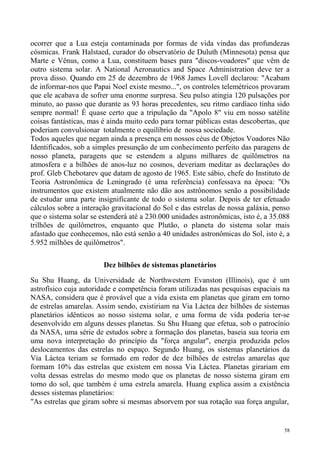 ocorrer que a Lua esteja contaminada por formas de vida vindas das profundezas
cósmicas. Frank Halstaed, curador do observatório de Duluth (Minnesota) pensa que
Marte e Vênus, como a Lua, constituem bases para "discos-voadores" que vêm de
outro sistema solar. A National Aeronautics and Space Administration deve ter a
prova disso. Quando em 25 de dezembro de 1968 James Lovell declarou: "Acabam
de informar-nos que Papai Noel existe mesmo...", os controles telemétricos provaram
que ele acabava de sofrer uma enorme surpresa. Seu pulso atingia 120 pulsações por
minuto, ao passo que durante as 93 horas precedentes, seu ritmo cardíaco tinha sido
sempre normal! É quase certo que a tripulação da "Apolo 8" viu em nosso satélite
coisas fantásticas, mas é ainda muito cedo para tornar públicas estas descobertas, que
poderiam convulsionar totalmente o equilíbrio de nossa sociedade.
Todos aqueles que negam ainda a presença em nossos céus de Objetos Voadores Não
Identificados, sob a simples presunção de um conhecimento perfeito das paragens de
nosso planeta, paragens que se estendem a alguns milhares de quilômetros na
atmosfera e a bilhões de anos-luz no cosmos, deveriam meditar as declarações do
prof. Gleb Chebotarev que datam de agosto de 1965. Este sábio, chefe do Instituto de
Teoria Astronômica de Leningrado (é uma referência) confessava na época: "Os
instrumentos que existem atualmente não dão aos astrônomos senão a possibilidade
de estudar uma parte insignificante de todo o sistema solar. Depois de ter efetuado
cálculos sobre a interação gravitacional do Sol e das estrelas de nossa galáxia, penso
que o sistema solar se estenderá até a 230.000 unidades astronômicas, isto é, a 35.088
trilhões de quilômetros, enquanto que Plutão, o planeta do sistema solar mais
afastado que conhecemos, não está senão a 40 unidades astronômicas do Sol, isto é, a
5.952 milhões de quilômetros".

                        Dez bilhões de sistemas planetários

Su Shu Huang, da Universidade de Northwestern Evanston (Illinois), que é um
astrofísico cuja autoridade e competência foram utilizadas nas pesquisas espaciais na
NASA, considera que é provável que a vida exista em planetas que giram em torno
de estrelas amarelas. Assim sendo, existiriam na Via Láctea dez bilhões de sistemas
planetários idênticos ao nosso sistema solar, e uma forma de vida poderia ter-se
desenvolvido em alguns desses planetas. Su Shu Huang que efetua, sob o patrocínio
da NASA, uma série de estudos sobre a formação dos planetas, baseia sua teoria em
uma nova interpretação do princípio da "força angular", energia produzida pelos
deslocamentos das estrelas no espaço. Segundo Huang, os sistemas planetários da
Via Láctea teriam se formado em redor de dez bilhões de estrelas amarelas que
formam 10% das estrelas que existem em nossa Via Láctea. Planetas girariam em
volta dessas estrelas do mesmo modo que os planetas de nosso sistema giram em
torno do sol, que também é uma estrela amarela. Huang explica assim a existência
desses sistemas planetários:
"As estrelas que giram sobre si mesmas absorvem por sua rotação sua força angular,


                                                                                    58
 