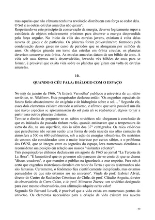 mas aquelas que não efetuam nenhuma revolução distribuem esta força ao redor dela.
O Sol e as outras estrelas amarelas não giram".
Respeitando-se este princípio da conservação da energia, deve-se logicamente supor a
existência de objetos relativamente próximos para absorver a energia desprendida
pela força angular. No início da vida das estrelas jovens, existiam à volta delas
nuvens de gases e de partículas. Os planetas foram provavelmente formados pela
condensação desses gases no curso de períodos que se alongaram por milhões de
anos. Os objetos girando em torno das estrelas em órbita circular, os planetas
deveriam conservar esta órbita. As estrelas amarelas datam de um bilhão de anos. A
vida sob suas formas mais desenvolvidas, levando três bilhões de anos para se
formar, é provável que exista vida sobre os planetas que giram em volta de estrelas
amarelas.

                                         10.
            QUANDO O CÉU FALA: DIÁLOGO COM O ESPAÇO

No mês de janeiro de 1966, "A Estrela Vermelha" publicou a entrevista de um sábio
soviético, sr. Nikiforov. Este pesquisador declarou então: "Os engenhos espaciais do
futuro farão abastecimento de oxigênio e de hidrogênio sobre o sol. . . " Segundo ele,
esses dois elementos existem em todo o universo, e afirmou que seria possível um dia
que naves espaciais se aproximassem do sol para ali se reabastecer, depois tornar a
partir para outros planetas distantes.
Tem-se o direito de perguntar se os sábios soviéticos não chegaram à conclusão de
que os iniciados do passado tinham razão, quando ensinavam que a temperatura do
astro do dia, na sua superfície, não ia além dos 37° centígrados. Os raios calóricos
que percebemos não seriam senão uma forma de onda nascida nas altas camadas da
atmosfera a 500 ou 600 quilômetros, sob a ação de energias vibratórias. Os mistérios
do cosmos são considerados com o maior interesse por certos sábios, e o problema
dos OVNI, que se integra entre os segredos do espaço, leva numerosos cientistas a
reconsiderar sua posição em relação aos nossos "visitantes celestes".
Três pesquisadores chilenos declaravam em agosto de 1965 ao jornal "La Tercera de
La Hora": "É lamentável que os governos não parecem dar-se conta do que se chama
"discos-voadores", e que mantém o público na ignorância a este respeito. Para nós é
certo que engenhos misteriosos circulam em redor da Terra e que os testemunhos não
são fantasias. Certamente, o fenômeno fica cientificamente inexplicado, mas estamos
persuadidos de que não estamos sós no universo". Vinda do prof. Gabriel Alvial,
diretor do Centro de Radiações Cósmicas do Chile, do prof. Cláudio Anguita, diretor
do observatório de Cerra Calan, e do prof. Mitrovan Zuerev, um soviético designado
para esse mesmo observatório, esta afirmação adquire certo valor!
Segundo Sir Bernard Lovell, é provável que a vida exista em numerosos pontos do
universo. Os elementos necessários para a criação da vida existem nas nuvens


                                                                                    59
 