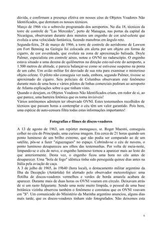 dúvida, e confirmam a presença efetiva em nossos céus de Objetos Voadores Não
Identificados, que derrotam os nossos técnicos.
Março de 1966 viu o sobrevôo programado dos aeroportos. No dia 18, técnicos da
torre de controle de "Las Mercedes", perto de Managua, nas portas da capital da
Nicarágua, observaram durante dois minutos um engenho de cor azul-celeste que
evoluía a uma velocidade fantástica, fazendo manobras em ângulo reto.
Segunda-feira, 28 de março de 1966, a torre de controle do aeródromo de Lawson
em Fort Benning na Geórgia foi colocada em alerta por um objeto em forma de
cigarro, de cor esverdeada, que evoluía na zona de aproximação balisada. Doyle
Palmer, especialista em controle aéreo, notou o OVNI no radarscópio. O engenho
estava situado a uma dezena de quilômetros na direção este-sul-este do aeroporto, a
1.500 metros de altitude, e parecia balançar-se como se estivesse suspenso na ponta
de um cabo. Um avião militar foi desviado de sua rota para examinar o misterioso
objeto celeste. O piloto não conseguia ver nada, embora, segundo Palmer, tivesse se
aproximado do cigarro. Seis policiais de Columbus observaram este fenômeno
durante mais de uma hora e vários pilotos de linhas comerciais pediram ao aeroporto
de Atlanta explicações sobre o que tinham visto.
Quando o desejam, os Objetos Voadores Não Identificados criam, em redor de si, ao
que parece, uma barreira fotônica que os torna invisíveis!
Vários astrônomos admitem ter observado OVNI. Estes testemunhos recolhidos de
técnicos que passam horas a contemplar o céu têm um valor garantido. Pois bem,
uma espécie de auto-censura filtra todas estas informações importantes!

                     Fotografias e filmes de discos-voadores
A 13 de agosto de 1963, um repórter monagasco, sr. Roger Maestri, conseguiu
colher no céu do Principado, uma curiosa imagem. Era cerca de 21 horas quando um
ponto luminoso de um brilho extremo, que não podia ser comparado ao de um
satélite, pôs-se a fazer "ziguezagues" no espaço. Cobrindo-se o céu de nuvens, o
ponto luminoso desapareceu aos olhos das testemunhas. Por volta de meia-noite,
limpando-se o céu de novo, o engenho luminoso tornou a aparecer mais ao leste do
que anteriormente. Desta vez, o engenho ficou uma hora no céu antes de
desaparecer. Uma "bola de fogo" idêntica tinha sido perseguida quinze dias antes na
Itália pela aviação de caça.
A 3 de julho de 1965, às 19h40 (hora local), o destacamento militar argentino da
Ilha da Decepção (Antártida) foi alertado pelo observador meteorológico: uma
flotilha de discos-voadores vermelhos e verdes de borda amarela acabara de
aparecer. Durante mais de duas horas os OVNI voaram em círculo. Deixavam atrás
de si um rasto fulgurante. Sendo uma noite muito límpida, o pessoal de uma base
britânica vizinha observou também o fenômeno e constatou que os OVNI voavam
em "S". Um comunicado do Ministério da Marinha argentino anunciou, alguns dias
mais tarde, que os discos-voadores tinham sido fotografados. Não deixemos esta



                                                                                  6
 