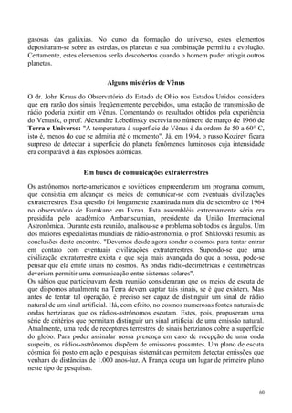 gasosas das galáxias. No curso da formação do universo, estes elementos
depositaram-se sobre as estrelas, os planetas e sua combinação permitiu a evolução.
Certamente, estes elementos serão descobertos quando o homem puder atingir outros
planetas.

                            Alguns mistérios de Vênus

O dr. John Kraus do Observatório do Estado de Ohio nos Estados Unidos considera
que em razão dos sinais freqüentemente percebidos, uma estação de transmissão de
rádio poderia existir em Vênus. Comentando os resultados obtidos pela experiência
do Venusik, o prof. Alexandre Lebedinsky escrevia no número de março de 1966 de
Terra e Universo: "A temperatura à superfície de Vênus é da ordem de 50 a 60° C,
isto é, menos do que se admitia até o momento". Já, em 1964, o russo Kozirev ficara
surpreso de detectar à superfície do planeta fenômenos luminosos cuja intensidade
era comparável à das explosões atômicas.


                    Em busca de comunicações extraterrestres

Os astrônomos norte-americanos e soviéticos empreenderam um programa comum,
que consistia em alcançar os meios de comunicar-se com eventuais civilizações
extraterrestres. Esta questão foi longamente examinada num dia de setembro de 1964
no observatório de Burakane em Evran. Esta assembléia extremamente séria era
presidida pelo acadêmico Ambartscumian, presidente da União Internacional
Astronômica. Durante esta reunião, analisou-se o problema sob todos os ângulos. Um
dos maiores especialistas mundiais de rádio-astronomia, o prof. Shklovski resumiu as
conclusões deste encontro. "Devemos desde agora sondar o cosmos para tentar entrar
em contato com eventuais civilizações extraterrestres. Supondo-se que uma
civilização extraterrestre exista e que seja mais avançada do que a nossa, pode-se
pensar que ela emite sinais no cosmos. As ondas rádio-decimétricas e centimétricas
deveriam permitir uma comunicação entre sistemas solares".
Os sábios que participavam desta reunião consideraram que os meios de escuta de
que dispomos atualmente na Terra devem captar tais sinais, se é que existem. Mas
antes de tentar tal operação, é preciso ser capaz de distinguir um sinal de rádio
natural de um sinal artificial. Há, com efeito, no cosmos numerosas fontes naturais de
ondas hertzianas que os rádios-astrônomos escutam. Estes, pois, propuseram uma
série de critérios que permitam distinguir um sinal artificial de uma emissão natural.
Atualmente, uma rede de receptores terrestres de sinais hertzianos cobre a superfície
do globo. Para poder assinalar nossa presença em caso de recepção de uma onda
suspeita, os rádios-astrônomos dispõem de emissores possantes. Um plano de escuta
cósmica foi posto em ação e pesquisas sistemáticas permitem detectar emissões que
venham de distâncias de 1.000 anos-luz. A França ocupa um lugar de primeiro plano
neste tipo de pesquisas.


                                                                                    60
 