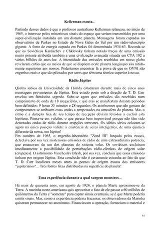 Kellerman escuta...

Partindo desses dados é que o professor australiano Kellerman relançou, no início de
1965, o interesse pelos misteriosos sinais do espaço que seriam transmitidos por uma
super-civilização instalada em um distante planeta. Mensagens foram captadas no
observatório de Parkes no Estado de Nova Gales do Sul por um rádio-telescópio
gigante. A fonte de energia captada em Parkes foi denominada 1934-63. Recorda-se
que os Soviéticos Kardachev e Chklovsky tinham notado traços de uma emissão
muito potente atribuída também a uma civilização avançada situada em CTA 102 a
vários bilhões de anos-luz. A intensidade das emissões recebidas em nosso globo
revelaram então que os meios de que se dispõem neste planeta longínquo são nitida-
mente superiores aos nossos. Poderíamos encontrar lá a prova de que os OVNI são
engenhos reais e que são pilotados por seres que têm uma técnica superior à nossa.

                                   Rádio Júpiter

Quatro sábios da Universidade da Flórida estudaram durante mais de cinco anos
mensagens provenientes de Júpiter. Este estudo posto sob a direção de T. D. Carr
revelou um fantástico segredo. Sabe-se agora que emissões são recebidas num
comprimento de onda de 18 megaciclos, e que elas se manifestam durante períodos
bem definidos: 9 horas 55 minutos e 28 segundos. Os astrônomos que não gostam de
comprometer-se atribuem estas ondas a tempestades na atmosfera do planeta. Mas o
ritmo e a duração fixa de seu tempo de recepção deviam levá-los a excluir esta
hipótese. Pensa-se em vulcões, o que parece bem improvável porque não têm sido
detectadas ondas de rádio durante erupções terrestres. Os sábios sérios colocam-se
agora na única posição válida: a existência de seres inteligentes, de uma química
diferente da nossa, em Júpiter!
Em outubro de 1965, o engenho-laboratório "Zond III" lançado pelos russos,
detectava por sua vez misteriosas emissões de rádio de uma extraordinária potência,
que emanavam de um dos planetas do sistema solar. Os soviéticos excluíram
imediatamente a possibilidade de perturbações rádio-elétricas de origem solar
(erupções). O astrônomo Vyacheslav Blysh, por sua vez, concluiu que essas emissões
tinham por origem Júpiter. Esta conclusão não é certamente estranha ao fato de que
T. D. Carr localizara meses antes os pontos de origem exatos dos emissores
"jupiterianos"... Três fontes fixas distribuídas na superfície do planeta!


               Uma experiência durante a qual surgem monstros...

Há mais de quarenta anos, em agosto de 1924, o planeta Marte aproximou-se da
Terra. A marinha norte-americana quis aproveitar o fato de ele passar a 60 milhões de
quilômetros da Terra e "somente" para captar sinais eventuais, se é que Marte poderia
emitir sinais. Mas, como a experiência poderia fracassar, os observadores da Marinha
quiseram permanecer no anonimato. Financiavam a operação, forneciam o material e


                                                                                   61
 
