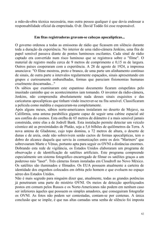 a mão-de-obra técnica necessária, mas outra pessoa qualquer é que devia endossar a
responsabilidade oficial da empreitada. O dr. David Toddo foi esse responsável.


            Em fitas registradoras gravam-se cabeças apocalípticas...

O governo ordenou a todas as emissoras de rádio que ficassem em silêncio durante
toda a duração da experiência. No interior de uma rádio-câmera Jenkins, uma fita de
papel sensível passava diante de pontos luminosos oscilantes. Cada sinal de rádio
captado era convertido num risco luminoso que se registrava sobre o "filme". O
material de registro media cerca de 9 metros de comprimento e 0,15 m de largura.
Outros países cooperaram com a experiência. A 28 de agosto de 1924, a imprensa
anunciava: "O filme mostrou, preto e branco, de uma parte um alinhamento contínuo
de sinais, de outra parte a intervalos regularmente espaçados, sinais apresentando em
grupos e curiosamente embaralhadas, formas que pareciam fisionomias humanas
cruelmente descarnadas..."
Os sábios que examinaram este espantoso documento ficaram estupefatos pelo
inusitado caminho que os acontecimentos iam tomando. O inventor da rádio-câmera,
Jenkins, não compreendia absolutamente nada desses sinais esquisitos e das
caricaturas apocalípticas que tinham vindo inscrever-se na fita sensível. Classificaram
a película como maldita e esqueceram-na completamente.
Após alguns meses, sábios norte-americanos instalaram no deserto de Mojave, na
Califórnia, uma antena parabólica gigante capaz de seguir uma cabine espacial até
aos confins do cosmos. Esta orelha de 65 metros de diâmetro é a mais sensível jamais
construída, entre elas a de Jodrell Bank. Esta instalação permite detectar um veículo
cósmico até as proximidades de Plutão, seja a 5,6 bilhões de quilômetros da Terra. A
nova antena de Gladstone, cujo topo domina, a 72 metros de altura, o deserto de
dunas e de areia, onde não sobrevivem senão cactos de formas apocalípticas, tem o
dobro do alcance daquela que serviu às comunicações entre os dois "Mariners" que
sobrevoaram Marte e Vênus, portanto apta para seguir os OVNI a distâncias enormes.
Dobrando esta rede de vigilância, os Estados Unidos elaboraram um programa de
observação e de identificação de satélites artificiais. Este programa compreende
especialmente um sistema fotográfico encarregado de filmar os satélites graças a um
poderoso raio "laser". Três câmeras foram instaladas em Cloudroft no Novo México.
Os satélites são iluminados e filmados. Os EUA possuem atualmente a carteira de
identidade dos engenhos colocados em órbita pelo homem e que evoluem no espaço
aéreo dos Estados Unidos.
Não é mais segredo para ninguém dizer que, atualmente, todas as grandes potências
já penetraram uma parte do mistério OVNI. Os meios de detecção aperfeiçoados
postos em comum pelos Russos e os Norte-Americanos não podem em nenhum caso
ser inferiores àqueles que possuem os simples amadores, que conseguiram fotografar
os OVNI. As fotos não podem ser contestadas, contam-se por centenas. A única
conclusão que se impõe, é que nas altas camadas uma senha de silêncio foi imposta


                                                                                     62
 