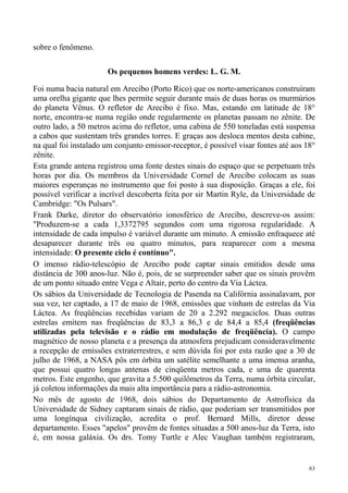 sobre o fenômeno.

                       Os pequenos homens verdes: L. G. M.

Foi numa bacia natural em Arecibo (Porto Rico) que os norte-americanos construíram
uma orelha gigante que lhes permite seguir durante mais de duas horas os murmúrios
do planeta Vênus. O refletor de Arecibo é fixo. Mas, estando em latitude de 18°
norte, encontra-se numa região onde regularmente os planetas passam no zênite. De
outro lado, a 50 metros acima do refletor, uma cabina de 550 toneladas está suspensa
a cabos que sustentam três grandes torres. E graças aos desloca mentos desta cabine,
na qual foi instalado um conjunto emissor-receptor, é possível visar fontes até aos 18°
zênite.
Esta grande antena registrou uma fonte destes sinais do espaço que se perpetuam três
horas por dia. Os membros da Universidade Cornel de Arecibo colocam as suas
maiores esperanças no instrumento que foi posto à sua disposição. Graças a ele, foi
possível verificar a incrível descoberta feita por sir Martin Ryle, da Universidade de
Cambridge: "Os Pulsars".
Frank Darke, diretor do observatório ionosférico de Arecibo, descreve-os assim:
"Produzem-se a cada 1,3372795 segundos com uma rigorosa regularidade. A
intensidade de cada impulso é variável durante um minuto. A emissão enfraquece até
desaparecer durante três ou quatro minutos, para reaparecer com a mesma
intensidade: O presente ciclo é contínuo".
O imenso rádio-telescópio de Arecibo pode captar sinais emitidos desde uma
distância de 300 anos-luz. Não é, pois, de se surpreender saber que os sinais provêm
de um ponto situado entre Vega e Altair, perto do centro da Via Láctea.
Os sábios da Universidade de Tecnologia de Pasenda na Califórnia assinalavam, por
sua vez, ter captado, a 17 de maio de 1968, emissões que vinham de estrelas da Via
Láctea. As freqüências recebidas variam de 20 a 2.292 megaciclos. Duas outras
estrelas emitem nas freqüências de 83,3 a 86,3 e de 84,4 a 85,4 (freqüências
utilizadas pela televisão e o rádio em modulação de freqüência). O campo
magnético de nosso planeta e a presença da atmosfera prejudicam consideravelmente
a recepção de emissões extraterrestres, e sem dúvida foi por esta razão que a 30 de
julho de 1968, a NASA pôs em órbita um satélite semelhante a uma imensa aranha,
que possui quatro longas antenas de cinqüenta metros cada, e uma de quarenta
metros. Este engenho, que gravita a 5.500 quilômetros da Terra, numa órbita circular,
já coletou informações da mais alta importância para a rádio-astronomia.
No mês de agosto de 1968, dois sábios do Departamento de Astrofísica da
Universidade de Sidney captaram sinais de rádio, que poderiam ser transmitidos por
uma longínqua civilização, acredita o prof. Bernard Mills, diretor desse
departamento. Esses "apelos" provêm de fontes situadas a 500 anos-luz da Terra, isto
é, em nossa galáxia. Os drs. Tomy Turtle e Alec Vaughan também registraram,


                                                                                     63
 