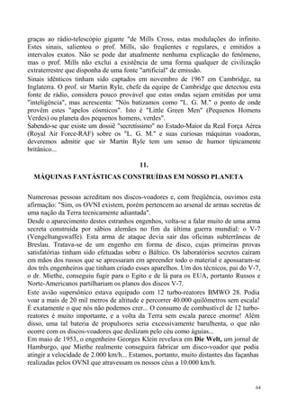 graças ao rádio-telescópio gigante "de Mills Cross, estas modulações do infinito.
Estes sinais, salientou o prof. Mills, são freqüentes e regulares, e emitidos a
intervalos exatos. Não se pode dar atualmente nenhuma explicação do fenômeno,
mas o prof. Mills não exclui a existência de uma forma qualquer de civilização
extraterrestre que disponha de uma fonte "artificial" de emissão.
Sinais idênticos tinham sido captados em novembro de 1967 em Cambridge, na
Inglaterra. O prof. sir Martin Ryle, chefe da equipe de Cambridge que detectou esta
fonte de rádio, considera pouco provável que estas ondas sejam emitidas por uma
"inteligência", mas acrescenta: "Nós batizamos como "L. G. M." o ponto de onde
provêm estes "apelos cósmicos". Isto é "Little Green Men" (Pequenos Homens
Verdes) ou planeta dos pequenos homens, verdes".
Sabendo-se que existe um dossiê "secretíssimo" no Estado-Maior da Real Força Aérea
(Royal Air Force-RAF) sobre os "L. G. M." e suas curiosas máquinas voadoras,
deveremos admitir que sir Martin Ryle tem um senso de humor tipicamente
britânico...

                                        11.
  MÁQUINAS FANTÁSTICAS CONSTRUÍDAS EM NOSSO PLANETA

Numerosas pessoas acreditam nos discos-voadores e, com freqüência, ouvimos esta
afirmação: "Sim, os OVNI existem, porém pertencem ao arsenal de armas secretas de
uma nação da Terra tecnicamente adiantada".
Desde o aparecimento destes estranhos engenhos, volta-se a falar muito de uma arma
secreta construída por sábios alemães no fim da última guerra mundial: o V-7
(Vengeltungswaffe). Esta arma de ataque devia sair das oficinas subterrâneas de
Breslau. Tratava-se de um engenho em forma de disco, cujas primeiras provas
satisfatórias tinham sido efetuadas sobre o Báltico. Os laboratórios secretos caíram
em mãos dos russos que se apressaram em apreender todo o material e apossaram-se
dos três engenheiros que tinham criado esses aparelhos. Um dos técnicos, pai do V-7,
o dr. Miethe, conseguiu fugir para o Egito e de lá para os EUA, portanto Russos e
Norte-Americanos partilhariam os planos dos discos V-7.
Este avião supersônico estava equipado com 12 turbo-reatores BMWO 28. Podia
voar a mais de 20 mil metros de altitude e percorrer 40.000 quilômetros sem escala!
É exatamente o que nós não podemos crer... O consumo de combustível de 12 turbo-
reatores é muito importante, e a volta da Terra sem escala parece enorme! Além
disso, uma tal bateria de propulsores seria excessivamente barulhenta, o que não
ocorre com os discos-voadores que deslizam pelo céu como águias...
Em maio de 1953, o engenheiro Georges Klein revelava em Die Welt, um jornal de
Hamburgo, que Miethe realmente conseguira fabricar um disco-voador que podia
atingir a velocidade de 2.000 km/h... Estamos, portanto, muito distantes das façanhas
realizadas pelos OVNI que atravessam os nossos céus a 10.000 km/h.


                                                                                   64
 
