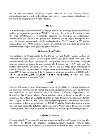 Se os discos-voadores tivessem origem terrestre e especialmente alemã,
atribuiríamos sua invenção a dois físicos que, sob o regime nazista, trabalharam no
problema da antigravitação: Vogth e Muller.

                                      M2-F2:

A administração norte-americana do espaço estuda um protótipo revolucionário em
matéria de engenhos espaciais: o "M2-F2". Este engenho de forma lenticular (tronco
de cone arredondado) é concebido segundo os princípios da estabilidade
aerodinâmica dos corpos e não possui asas. Prevê-se que se largará no espaço esse
engenho durante as provas de vôo de um bombardeiro "B-52" voando a 720 km/h e
numa altitude de 15.000 metros. O disco será dirigido por um piloto de prova que
tentará manter-se após uma queda de quatro minutos.

                              O disco de Paul Moller
Um professor da Universidade da Califórnia, sr. Paul Moller, acaba também de
construir um "disco-voador" de decolagem vertical que pode atingir 160 km/h... Há
muitos anos ele aperfeiçoa esse engenho com ajuda de um grupo de alunos. Equipado
com um sistema de propulsão que compreende 4 motores de 15-CV, este aparelho
poderia ser vendido a 20.000 F (vinte mil francos) isto é, o preço de um automóvel de
luxo. Verifica-se que estes dois protótipos estão longe de obter acelerações idênticas
à dos OVNI que, partindo de 0 km/h passam, em alguns segundos, a 20.000 km/h.!
ESTA ACELERAÇÃO, MUITAS VEZES SUPERIOR A "G" não seria
suportável para um homem da Terra!

                                       Anti-G

Entre os diferentes projetos futuros concernentes à propulsão no cosmos, estudam-se
em diferentes laboratórios do mundo engenhos antigravitacionais. Deve-se dizer que
esta supressão do peso constitui, para os físicos, a fórmula importante a ser
descoberta. Na França, Marcel Pages estudou muito a fundo a questão, e seu
assistente, que estava ao corrente de todos os seus trabalhos, desapareceu durante
uma viagem ao Brasil. Nos EUA, Fisher-Sykorsky-Babson obtiveram resultados
encorajadores sobre a antigravidade. Na URSS, Platkull e Stanioukovich tomaram o
caso em suas mãos. Os trabalhos secretos do prof. Auger, sob a direção do coronel
Jacques Pierrat, na França, levam-nos atualmente ao primeiro plano nestas pesquisas.

                                 Ciência e Mistério

Certos meios de Perpignan afirmam que o engenheiro Lucien Frémont teria lançado,
em 1961, no Brasil, um engenho "antigravitacional". Lucien Frémont seria
atualmente membro da Sociedade de Astronomia Nacional do Brasil e seus trabalhos


                                                                                    65
 