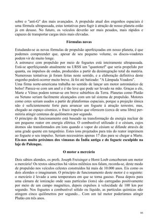 sobre o "anti-G" dos mais avançados. A propulsão atual dos engenhos espaciais é
uma fórmula ultrapassada, estas tentativas para fugir à atração de nosso planeta estão
já em desuso. No futuro, os veículos deverão ser mais pesados, mais rápidos e
capazes de transportar cargas úteis mais elevadas.

                                  Fórmulas novas

Estudando-se as novas fórmulas de propulsão aperfeiçoadas em nosso planeta, é que
podemos compreender que, apesar de seu pequeno volume, os discos-voadores
podem vir de muito longe.
A astronave com propulsão por meio de foguetes está inteiramente ultrapassada.
Está-se aperfeiçoando atualmente na URSS um "quantonef" que seria propelido por
quanta, ou impulsos de ondas, produzidos a partir da desintegração total da matéria.
Numerosas tentativas já foram feitas neste sentido, e a elaboração definitiva deste
engenho poderá ocorrer muito breve. Já foi até batizado: "A Lâmpada Voadora".
Uma firma norte-americana trabalha no sentido de lançar um motor astronáutico de
bolso! Parece-se com um anel e é tão leve que pode ser levado na mão. Graças a ele,
Marte e Vênus podem tornar-se em breve subúrbios da Terra. Planetas como Plutão
ou Netuno seriam facilmente alcançados com um tal sistema de propulsão. Motores
como estes seriam usados a partir de plataformas espaciais, porque a projeção iônica
não é suficientemente forte para arrancar um foguete à atração terrestre, mas,
chegado ao espaço cósmico, o fraco impulso que oferecem (cerca de uma libra) per-
mitiria atingir centenas de quilômetros por segundo.
O princípio de funcionamento está baseado na transformação da energia nuclear de
um pequeno reator em energia elétrica. O combustível utilizado é o césium, cujos
átomos são transformados em íons quando o vapor do césium se difunde através de
uma grade quente em tungstênio. Estes íons projetados para trás do reator imprimem
ao foguete o seu impulso. Seriam necessários apenas 17 dias para se chegar a Marte.
Eis-nos muito próximos dos vimanas da Índia antiga e do foguete esculpido na
laje de Palenque.

                                O motor a mercúrio

Dois sábios alemães, os profs. Joseph Freisinger e Horst Loeb conceberam um motor
a mercúrio! Os textos sânscritos há vários milênios nos falam, recorda-se, deste modo
de propulsão nos veículos celestes construídos há mais de 10.000 anos. Eis como os
dois alemães o imaginaram. O princípio de funcionamento deste motor é o seguinte:
o mercúrio é levado a uma temperatura em que se torna gasoso. Passa depois para
uma câmara de ionização onde suas partículas (íons) são carregadas positivamente
por meio de um campo magnético, depois expulsos à velocidade de 100 km por
segundo. Nos foguetes a combustível sólido ou líquido, as partículas químicas não
atingem cinco quilômetros por segundo... Com um tal motor poderíamos atingir
Plutão em três anos.


                                                                                    66
 