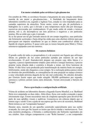 Um motor estudado pelos soviéticos à gás-plasma-íon

Em outubro de 1966, os soviéticos fizeram o lançamento de uma estação ionosférica
munida de um motor a gás-plasma-íons... A finalidade do lançamento deste
laboratório científico era, segundo a Agência Tass, estudar os vôos tripulados para as
camadas superiores da atmosfera. Neste motor, existe um gás, de preferência o
hidrogênio ou o azoto, que é elevado a uma temperatura muito alta por descargas
sucessivas provocadas por condensadores. O gás muda então de estado e torna-se
plasma, isto é, ele decompõe-se em íons positivos e negativos e em partículas
neutras. Diz-se então que o gás é ionizado.
Se se faz passar um tal gás ionizado através de um campo magnético, suas partículas
são fortemente aceleradas e basta dirigi-las então para uma abertura inferior para que
provoquem um impulso semelhante ao que se obtém com combustível sólido ou
líquido de origem química. É quase certo que os russos lançarão para Marte e Vênus
astronaves equipadas com tais motores.

                               Os reatores fotônicos

O grande sonho de todos os pesquisadores é o de construir um foguete que utilizasse
fótons ou grânulos de luz como partículas ejetadas por reatores de um tipo
revolucionário. O prof. Staniukovitch prepara um projeto cuja idéia básica é a
seguinte, e parece espantosamente simples: para utilizar a energia luminosa, é preciso
projetar numa direção dada e contrária à direção a tomar, um feixe luminoso de
fótons. O dito feixe seria produzido pela transformação da matéria bruta em energia.
Infelizmente, ainda não chegamos a esse estágio. Se a realização prática parece entrar
no domínio das possibilidades, as conseqüências de uma projeção no espaço cósmico
a uma velocidade próxima daquela da luz são mal conhecidas. Os cálculos deixados
por Einstein fazem supor que tendo atingido 300.000 quilômetros por segundo,
astronave e pilotos cairiam numa outra dimensão. Teriam atravessado a barreira do
Tempo!

                  Para a gravitação e a antigravitação artificiais

Vítima de acidente em laboratório durante a Segunda Guerra Mundial, o sr. Burkhard
Heim teve amputadas as duas mãos. Além disso, ficou com surdez avançada e quase
inteiramente cego. Foram necessárias mais de cinqüenta operações para devolver-lhe
parte de suas aptidões visuais e auditivas. Licenciou-se em ciências depois que se
tornou cego e surdo! Com a ajuda de sua esposa que lhe serve de secretária, Burkhard
Heim tornou-se um "computador humano".
Durante anos, munido de um aparelho construído especialmente para sua surdez
avançada, fez com que lhe lessem os textos que devia estudar e memorizou-os. Tem
uma memória prodigiosa, e fórmulas e conhecimentos são fielmente registrados em
seu cérebro. Seus colegas comparam-no a um "Robô humano", a um computador


                                                                                    67
 