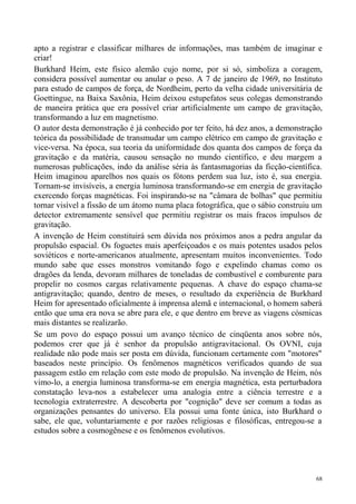 apto a registrar e classificar milhares de informações, mas também de imaginar e
criar!
Burkhard Heim, este físico alemão cujo nome, por si só, simboliza a coragem,
considera possível aumentar ou anular o peso. A 7 de janeiro de 1969, no Instituto
para estudo de campos de força, de Nordheim, perto da velha cidade universitária de
Goettingue, na Baixa Saxônia, Heim deixou estupefatos seus colegas demonstrando
de maneira prática que era possível criar artificialmente um campo de gravitação,
transformando a luz em magnetismo.
O autor desta demonstração é já conhecido por ter feito, há dez anos, a demonstração
teórica da possibilidade de transmudar um campo elétrico em campo de gravitação e
vice-versa. Na época, sua teoria da uniformidade dos quanta dos campos de força da
gravitação e da matéria, causou sensação no mundo científico, e deu margem a
numerosas publicações, indo da análise séria às fantasmagorias da ficção-científica.
Heim imaginou aparelhos nos quais os fótons perdem sua luz, isto é, sua energia.
Tornam-se invisíveis, a energia luminosa transformando-se em energia de gravitação
exercendo forças magnéticas. Foi inspirando-se na "câmara de bolhas" que permitiu
tornar visível a fissão de um átomo numa placa fotográfica, que o sábio construiu um
detector extremamente sensível que permitiu registrar os mais fracos impulsos de
gravitação.
A invenção de Heim constituirá sem dúvida nos próximos anos a pedra angular da
propulsão espacial. Os foguetes mais aperfeiçoados e os mais potentes usados pelos
soviéticos e norte-americanos atualmente, apresentam muitos inconvenientes. Todo
mundo sabe que esses monstros vomitando fogo e expelindo chamas como os
dragões da lenda, devoram milhares de toneladas de combustível e comburente para
propelir no cosmos cargas relativamente pequenas. A chave do espaço chama-se
antigravitação; quando, dentro de meses, o resultado da experiência de Burkhard
Heim for apresentado oficialmente à imprensa alemã e internacional, o homem saberá
então que uma era nova se abre para ele, e que dentro em breve as viagens cósmicas
mais distantes se realizarão.
Se um povo do espaço possui um avanço técnico de cinqüenta anos sobre nós,
podemos crer que já é senhor da propulsão antigravitacional. Os OVNI, cuja
realidade não pode mais ser posta em dúvida, funcionam certamente com "motores"
baseados neste princípio. Os fenômenos magnéticos verificados quando de sua
passagem estão em relação com este modo de propulsão. Na invenção de Heim, nós
vimo-lo, a energia luminosa transforma-se em energia magnética, esta perturbadora
constatação leva-nos a estabelecer uma analogia entre a ciência terrestre e a
tecnologia extraterrestre. A descoberta por "cognição" deve ser comum a todas as
organizações pensantes do universo. Ela possui uma fonte única, isto Burkhard o
sabe, ele que, voluntariamente e por razões religiosas e filosóficas, entregou-se a
estudos sobre a cosmogênese e os fenômenos evolutivos.




                                                                                  68
 
