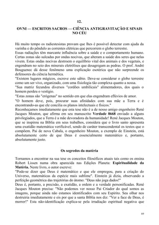 12.
 OVNI — ESCRITOS SACROS — CIÊNCIA ANTIGRAVITAÇÃO E SINAIS
                         NO CÉU

Há muito tempo os radiestesistas provam que lhes é possível detectar com ajuda da
varinha e do pêndulo as correntes elétricas que percorrem o globo terrestre.
Essas radiações têm marcante influência sobre a saúde e o comportamento humano.
Certas zonas são sulcadas por ondas nocivas, que alteram a saúde dos seres que nelas
vivem. Estas ondas nocivas destroem o equilíbrio vital dos animais e dos vegetais, e
engendram no seio dos minerais eletrólises que desagregam as pedras. O prof. André
Bouguenec dá desse fenômeno uma explicação esotérica que não surpreende os
defensores da ciência hermética.
"Existem lugares mágicos, escreve este sábio. Deve-se considerar o globo terrestre
como um ser vivo, organizado, com uma fisiologia tão complexa quanto a nossa.
"Sua matriz fecundou diversos "cordões umbilicais" alimentadores, dos quais o
homem perdeu o vestígio.
"Estas zonas são "erógenas" no sentido em que elas engendram eflúvios de amor.
"O homem deve, pois, procurar suas afinidades com sua mãe a Terra e é
encontrando-as que ele concilia os planos intelectuais e físicos."
Reconheçamos imediatamente que esta tese não é a de nosso amigo engenheiro René
Jacques Mouton, que afirma em seu manuscrito Verdade 8668 enviado a alguns
privilegiados, que a Terra é a mãe devoradora da humanidade! René Jacques Mouton,
que se inspirou na Bíblia em seus trabalhos, considera que o livro santo apresenta
uma exatidão matemática verificável, sendo de caráter transcendental os textos que o
compõem. Pai de nova Cabala, o engenheiro Mouton, a exemplo de Einstein, está
absolutamente certo de que Deus é essencialmente matemático e, portanto,
absolutamente justo.

                              Os segredos da matéria

Tornamos a encontrar na sua tese os conceitos filosóficos atuais tais como os ensina
Robert Lissen numa obra aparecida nas Edições Planeta: Espiritualidade da
Matéria. Neste livro, o autor escreve:
"Pode-se dizer que Deus é matemático e que ele empregou, para a criação do
Universo, matemáticas da espécie mais sublime". Einstein já dizia, observando a
perfeição geométrica das trajetórias do átomo: "Deus não joga dados!"
Deus é, portanto, a precisão, a exatidão, a ordem e a verdade personificadas. René
Jacques Mouton precisa: "Não podemos ver nosso Pai Criador do qual somos as
imagens, porque ainda não estamos identificados com seu Espírito. Seu olhar nos
destruiria imediatamente e eis por que a santa Bíblia nos diz: "Ver a face de Deus, é
morrer!" Esta não-identificação explica-se pela irradiação espiritual negativa que


                                                                                   69
 