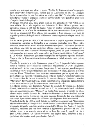 notícia sem antes pôr em relevo o termo "flotilha de discos-voadores" empregado
pelo observador meteorológico. Parece que os Argentinos da ilha da Decepção
foram testemunhas de um fato novo na história dos DV: "A chegada em nossa
atmosfera de veículos espaciais vindos de outro planeta e que penetram em nossos
céus pela chaminé dos pólos".
Os físicos provaram que, neste exato local, as três camadas de Van Allen são as
mais débeis. Já no dia seguinte, um habitante de Baia Blanca, grande porto
cerealífero situado a 900 km de Buenos Aires, sr. Carlos Taboada, fotografou um
disco-voador de cor rósea. Os astrônomos locais, que examinaram a foto, qualifica-
ram-na de excepcional. Com efeito, nela aparecia o disco-voador, e no meio do
engenho podia-se distinguir muito nitidamente um retângulo cortado por riscos ver-
ticais.
No dia 16 de julho de 1965, OVNI sobrevoaram a capital argentina. Numerosas
testemunhas, armadas de binóculos e de câmeras equipadas com filmes ultra-
sensíveis, metralharam o céu. Naquela mesma noite o jornal "El Mundo" inseria em
sua edição uma foto de um misterioso objeto celeste que se apresentava sob o
aspecto de uma massa luminosa bastante espessa, perto da qual se mantinha um
outro engenho, que não se pudera ver a olho nu. Outros jornais diários "La Crônica"
e "La Nación" publicavam igualmente fotografias de engenhos espaciais insólitos.
Naquele dia, os discos-voadores tinham sobrevoado a cidade durante vinte e cinco
minutos...
No mês de setembro, a onda deslocou-se para o Peru. É impossível dizer quantos
filmes e clichês de discos-voadores foram feitos naquele mês. Os OVNI integraram-
se de tal modo à vida e aos costumes das pessoas do país, que um jornalista que as
interrogava obteve a seguinte resposta dos moradores de Yungay, pequena cidade ao
norte de Lima: "Não damos mais atenção a essas coisas, porque agora nós vemos
esses objetos de maneira corriqueira, quase todas as manhãs". Uma figura eminente
de Huancavelian foi mesmo testemunha de uma aterrissagem. Jurou ter visto dois
"Marcianos" de 80 centímetros de altura caminhar sobre uma praia, depois tornar a
entrar numa astronave que decolou com um ruído ensurdecedor.
Rex Hellin, inspetor dos Trabalhos Públicos do Condado de Orange, nos Estados
Unidos, não acreditava em discos-voadores. A 15 de setembro de 1965, trabalhava
perto do acampamento dos "Marines" de Santa-Anna quando, erguendo os olhos,
viu um objeto insólito de cerca de 2 metros de diâmetro e de 60 cm de altura evoluir
acima de sua cabeça. Armou-se com uma máquina Polaroid e fez uma fotografia
desta nave espacial insólita que foi difundida pela imprensa do mundo inteiro.
No mês de junho de 1968, o prof. Gabriel Alvial Caceres, membro da "Gugenheim
Memorial Foundation" e especialista mundialmente conhecido da fotografia nuclear,
conseguiu fotografar um disco-voador acima da Cordilheira dos Andes. O engenho
lenticular, abaulado em sua face superior e ligeiramente pontudo em sua face
inferior, aparecia de maneira muito nítida na foto. Em uma declaração escrita, o
prof. Alvial afirmou: "Os "discos-voadores" são objetos reais, concretos e não o
produto de alucinações ou de perturbações físicas".



                                                                                   7
 