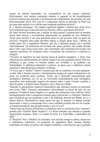 emana da matéria inanimada, em conseqüência de sua origem espiritual.
Efetivamente, esta matéria inanimada obedece à segunda lei da termodinâmica
(Carnot Clausius) que pretende o nivelamento das temperaturas, das pressões, de toda
descontinuidade física. Ora, esta lei é exatamente oposta ao princípio de Pauli que
governa toda matéria viva e dá-lhe uma irradiação espiritual positiva".
R. J. Mouton prossegue: "Os campos espirituais ligados à matéria têm efeito físico
bem conhecido que é a base da teoria de Newton, sobre a gravitação universal!"
Sir Isaac Newton descobriu que a atração de duas massas é proporcional ao produto
destas duas massas e inversamente proporcional ao quadrado de suas distâncias.
Nosso peso terrestre é um caso particular desta lei que governa todos os astros do
universo. Ninguém mais pôde descobrir depois a origem desta força. "Afirmo de
minha parte, diz o engenheiro Mouton, que ela é espiritual porque ela é anulada
espiritualmente. Os fenômenos de levitação das mesas girantes, das cordas atiradas
para o alto e que ficam assim retas, sem sustentação, são certamente provocados por
médiuns espirituais. Os incidentes sobre o psiquismo são incontáveis e explicam os
milagres.
"Vivemos na superfície de uma enorme massa de matéria inorgânica: a Terra. Esta
influencia-nos espiritualmente no sentido negativo de uma igualação mortal. Sob essa
influência é que vemos os homens perder sua virilidade e as mulheres sua
feminilidade. A influência planetária é coletiva, ao passo que a influência celeste
espiritual é individualizante, portanto vivificante.
"A Terra, que é "mulher", destrói o homem que não se conforma à lei para apropriar-
se dela. Ora, o homem terrestre é absolutamente incapaz de seguir estritamente a lei
posta em evidência pelos profetas. Assim, ele é destruído materialmente pela
inteligência feminina, em vez de ser convertido espiritualmente pela inteligência
masculina. Esta polarização negativa do planeta sobre o qual vivemos constitui a
alma do globo: o Espírito Santo Negativo, isto é, Satã ou o Diabo.
"Quando os pensamentos negativos destruidores que emitimos entram em harmonia
com nossa "Mãe" Terrestre, aumentamos sensivelmente as forças do mal, em sua
potência. O Espírito Santo Negativo é o agente das destruições aqui embaixo. Influi
inteligentemente sobre o psiquismo humano para o aterrorizar e o submeter. Podemos
pois considerar que um cataclismo como o da Atlântida, descrito por Platão, isto é, o
último dilúvio, desenrolou-se numa época em que os homens se tinham tornado
depravados e maus e corresponde bem a uma realidade primária das leis da criação.
A energia pensada de uma geração produz o seu vir-a-ser!
"Parece que um estreito paralelismo se manifesta entre as catástrofes ditas "naturais",
geradas pelo "Espírito Santo Negativo", e a forma pensada, que domina as grandes
organizações humanas. Deus é o criador do bem, e a Terra-Mãe, a destruidora do
Mal!"
A "Serpente" fere a "Mulher" no calcanhar, mas esta lhe esmaga a cabeça, ensina-nos
o simbolismo cabalístico. As pesquisas do engenheiro René Jacques Mouton
confirmam em todos os pontos esta imagem simbólica, e provam-nos que os grandes



                                                                                     70
 