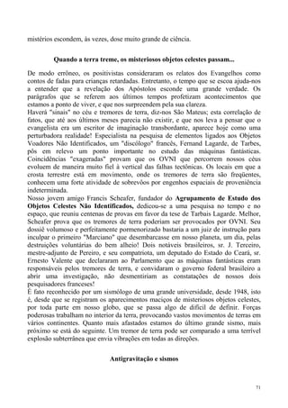 mistérios escondem, às vezes, dose muito grande de ciência.


         Quando a terra treme, os misteriosos objetos celestes passam...

De modo errôneo, os positivistas consideraram os relatos dos Evangelhos como
contos de fadas para crianças retardadas. Entretanto, o tempo que se escoa ajuda-nos
a entender que a revelação dos Apóstolos esconde uma grande verdade. Os
parágrafos que se referem aos últimos tempos profetizam acontecimentos que
estamos a ponto de viver, e que nos surpreendem pela sua clareza.
Haverá "sinais" no céu e tremores de terra, diz-nos São Mateus; esta correlação de
fatos, que até aos últimos meses parecia não existir, e que nos leva a pensar que o
evangelista era um escritor de imaginação transbordante, aparece hoje como uma
perturbadora realidade! Especialista na pesquisa de elementos ligados aos Objetos
Voadores Não Identificados, um "discólogo" francês, Fernand Lagarde, de Tarbes,
pôs em relevo um ponto importante no estudo das máquinas fantásticas.
Coincidências "exageradas" provam que os OVNI que percorrem nossos céus
evoluem de maneira muito fiel à vertical das falhas tectônicas. Os locais em que a
crosta terrestre está em movimento, onde os tremores de terra são freqüentes,
conhecem uma forte atividade de sobrevôos por engenhos espaciais de proveniência
indeterminada.
Nosso jovem amigo Francis Scheafer, fundador do Agrupamento de Estudo dos
Objetos Celestes Não Identificados, dedicou-se a uma pesquisa no tempo e no
espaço, que reuniu centenas de provas em favor da tese de Tarbais Lagarde. Melhor,
Scheafer prova que os tremores de terra poderiam ser provocados por OVNI. Seu
dossiê volumoso e perfeitamente pormenorizado bastaria a um juiz de instrução para
inculpar o primeiro "Marciano" que desembarcasse em nosso planeta, um dia, pelas
destruições voluntárias do bem alheio! Dois notáveis brasileiros, sr. J. Terceiro,
mestre-adjunto de Pereiro, e seu compatriota, um deputado do Estado do Ceará, sr.
Ernesto Valente que declararam ao Parlamento que as máquinas fantásticas eram
responsáveis pelos tremores de terra, e convidaram o governo federal brasileiro a
abrir uma investigação, não desmentiriam as constatações de nossos dois
pesquisadores franceses!
É fato reconhecido por um sismólogo de uma grande universidade, desde 1948, isto
é, desde que se registram os aparecimentos maciços de misteriosos objetos celestes,
por toda parte em nosso globo, que se passa algo de difícil de definir. Forças
poderosas trabalham no interior da terra, provocando vastos movimentos de terras em
vários continentes. Quanto mais afastados estamos do último grande sismo, mais
próximo se está do seguinte. Um tremor de terra pode ser comparado a uma terrível
explosão subterrânea que envia vibrações em todas as direções.

                             Antigravitação e sismos



                                                                                  71
 