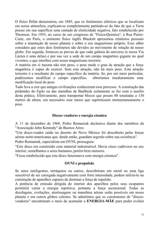 O físico Pellat demonstrou, em 1885, que os fenômenos elétricos que se localizam
em nossa atmosfera, explicam-se completamente partindo-se do fato de que a Terra
possui em sua superfície uma camada de eletricidade negativa, fato estabelecido por
Thomson. Em 1955, no curso de um congresso de "Física-Química", à Rua Pierre-
Curie, em Paris, o eminente físico inglês Blackett apresentou relatórios pessoais
sobre a imantação de nosso planeta e sobre o seu magnetismo próprio. Esse sábio
considera que estes dois fenômenos são devidos ao movimento de rotação de nosso
globo. Em seguida, forneceu as provas de que cada galáxia do universo (e nossa Via
Láctea é uma delas) e por sua vez a sede de um campo magnético gigante no qual
vivemos, e que interfere com nosso magnetismo terrestre.
A matéria em si mesma não tem peso, o peso mede o grau de atração que a força
magnética é capaz de exercer. Sem esta atração, não há mais peso. Esta atração
terrestre é a resultante do campo específico da matéria. Se, por um meio particular,
pudéssemos modificar o campo específico,           obteríamos imediatamente uma
modificação local do peso.
Tudo leva a crer que antigas civilizações conheceram esse processo. A construção das
pirâmides do Egito ou das muralhas de Baalbeck certamente se fez com o auxílio
desta prática. Efetivamente, para transportar blocos que pesam 80 toneladas a 130
metros de altura, era necessário usar meios que suprimissem momentaneamente o
peso.

                        Discos voadores e energia cósmica

A 11 de dezembro de 1968, Pedro Romaniuk declarava diante dos membros da
"Associação John Kennedy" de Buenos Aires:
"Um disco-voador caído no deserto do Novo México foi descoberto pelas forças
aéreas norte-americanas que, desde então, guardam segredo sobre sua existência".
Pedro Romaniuk, especialista em OVNI, prosseguiu:
"Este disco era construído com material indestrutível. Havia cinco cadáveres no seu
interior, semelhantes a seres humanos, porém bem menores.
"Ficou estabelecido que este disco funcionava com energia cósmica".

                                OVNI e propulsão

Se seres inteligentes, terráqueos ou outros, descobriram um metal ou uma liga
suscetível de ser carregada negativamente com forte intensidade, podem utilizá-lo na
construção de aparelhos capazes de dominar a força de repulsão.
A potência de emissão dirigida do interior dos aparelhos pelos seus ocupantes
permitirá variar a energia repulsiva, portanto a força ascensional. Todas as
decolagens, evoluções, aterrissagens ou manobras aéreas serão possíveis em nosso
planeta e em outros globos celestes. Se admitimos que os construtores de "discos-
voadores" encontraram o meio de acumular a ENERGIA-MÃE para poder evoluir


                                                                                  72
 