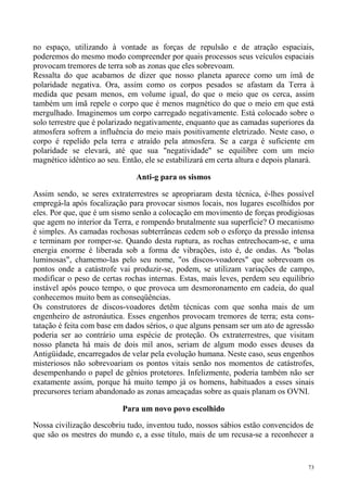 no espaço, utilizando à vontade as forças de repulsão e de atração espaciais,
poderemos do mesmo modo compreender por quais processos seus veículos espaciais
provocam tremores de terra sob as zonas que eles sobrevoam.
Ressalta do que acabamos de dizer que nosso planeta aparece como um ímã de
polaridade negativa. Ora, assim como os corpos pesados se afastam da Terra à
medida que pesam menos, em volume igual, do que o meio que os cerca, assim
também um ímã repele o corpo que é menos magnético do que o meio em que está
mergulhado. Imaginemos um corpo carregado negativamente. Está colocado sobre o
solo terrestre que é polarizado negativamente, enquanto que as camadas superiores da
atmosfera sofrem a influência do meio mais positivamente eletrizado. Neste caso, o
corpo é repelido pela terra e atraído pela atmosfera. Se a carga é suficiente em
polaridade se elevará, até que sua "negatividade" se equilibre com um meio
magnético idêntico ao seu. Então, ele se estabilizará em certa altura e depois planará.

                               Anti-g para os sismos

Assim sendo, se seres extraterrestres se apropriaram desta técnica, é-lhes possível
empregá-la após focalização para provocar sismos locais, nos lugares escolhidos por
eles. Por que, que é um sismo senão a colocação em movimento de forças prodigiosas
que agem no interior da Terra, e rompendo brutalmente sua superfície? O mecanismo
é simples. As camadas rochosas subterrâneas cedem sob o esforço da pressão intensa
e terminam por romper-se. Quando desta ruptura, as rochas entrechocam-se, e uma
energia enorme é liberada sob a forma de vibrações, isto é, de ondas. As "bolas
luminosas", chamemo-las pelo seu nome, "os discos-voadores" que sobrevoam os
pontos onde a catástrofe vai produzir-se, podem, se utilizam variações de campo,
modificar o peso de certas rochas internas. Estas, mais leves, perdem seu equilíbrio
instável após pouco tempo, o que provoca um desmoronamento em cadeia, do qual
conhecemos muito bem as conseqüências.
Os construtores de discos-voadores detêm técnicas com que sonha mais de um
engenheiro de astronáutica. Esses engenhos provocam tremores de terra; esta cons-
tatação é feita com base em dados sérios, o que alguns pensam ser um ato de agressão
poderia ser ao contrário uma espécie de proteção. Os extraterrestres, que visitam
nosso planeta há mais de dois mil anos, seriam de algum modo esses deuses da
Antigüidade, encarregados de velar pela evolução humana. Neste caso, seus engenhos
misteriosos não sobrevoariam os pontos vitais senão nos momentos de catástrofes,
desempenhando o papel de gênios protetores. Infelizmente, poderia também não ser
exatamente assim, porque há muito tempo já os homens, habituados a esses sinais
precursores teriam abandonado as zonas ameaçadas sobre as quais planam os OVNI.

                           Para um novo povo escolhido

Nossa civilização descobriu tudo, inventou tudo, nossos sábios estão convencidos de
que são os mestres do mundo e, a esse título, mais de um recusa-se a reconhecer a


                                                                                     73
 