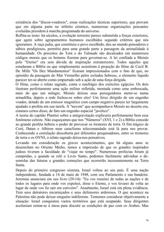 existência dos "discos-voadores", essas realizações técnicas superiores, que provam
que em alguma parte no infinito cósmico, numerosas organizações pensantes
evoluídas presidem à marcha programada do universo.
Reflita-se nisto: há séculos, a evolução terrestre parece submetida a forças exteriores,
que agem sobre agrupamentos humanos escolhidos segundo critérios que nós
ignoramos. A raça judia, que constituiu o povo escolhido, deu ao mundo pensadores e
sábios prodigiosos, permitiu para uma grande parte a passagem da animalidade à
humanidade. Os preceitos do Torá e do Talmude são decalcados em numerosos
códigos morais que os homens fizeram para governar-se. A lei confiada a Moisés
pelo "Eterno" era sem dúvida de inspiração extraterrestre. Todos aqueles que
estudaram a Bíblia ou que simplesmente assistiram à projeção do filme de Cecil B.
De Mille "Os Dez Mandamentos" ficaram impressionados com o fato de que, no
episódio da passagem do Mar Vermelho pelos exilados hebreus, o elemento líquido
parecer ter-se aberto como empurrado sob a ação de uma força dirigida.
O filme, como o relato sagrado, conta o naufrágio dos exércitos egípcios. Os dois
ilustram perfeitamente uma ação militar refletida, montada como uma emboscada,
mais do que um milagre. Moisés deixou seus perseguidores meter-se numa
armadilha, depois a rede fechou-se sobre eles! Um feixe dirigido de um engenho
voador, dotado de um emissor magnético com campo negativo parece ter largamente
ajudado o profeta em sua tarefa. A "nuvem" que acompanhava Moisés no deserto era,
estamos certos disso, de fato um engenho espacial "javético".
A teoria do capitão Plantier sobre a antigravitação explicaria perfeitamente bem esse
fenômeno celeste. Não esqueçamos que nos "Números" (XVI, 1 e 2) a Bíblia concede
ao grande profeta hebreu o poder de provocar os tremores de terra. O fim trágico de
Coré, Datan e Albiron num cataclismo telecomandado está lá para nos provar.
Conhecendo a correlação descoberta por diferentes pesquisadores, entre os tremores
de terra e os OVNI, o relato sagrado deixa-nos pensativos.
Levando em consideração os graves acontecimentos, que há alguns anos se
desenrolam no Oriente Médio, temos a impressão de que os grandes inspirados
judeus tiveram a faculdade de "viajar no tempo". Numerosas profecias foram já
cumpridas, e quando se relê o Livro Santo, podemos facilmente adivinhar o de-
senrolar das futuras e grandes comoções que ocorrerão incessantemente na Terra
Santa.
Depois do primeiro congresso sionista, Israel voltou ao seu país. É uma nação
independente, fundada a 14 de maio de 1948, com seu Parlamento e sua bandeira.
Jeremias anunciara em seu livro (29-14): "Eu vos reunirei de todas as nações e de
todos os lugares para onde vos expulsei, disse o Eterno, e vos levarei de volta ao
lugar de onde vos fiz sair em cativeiro". Atualmente, Israel está em plena evidência.
Tem seus detratores encarniçados e seus defensores ardorosos. O que acontece na
Palestina não pode deixar ninguém indiferente. Tentemos considerar objetivamente a
situação: Israel conquistou vastos territórios que está ocupando. Seus dirigentes
aceitariam sentar-se à mesa para discutir as condições de paz com os Árabes. Mas


                                                                                      74
 