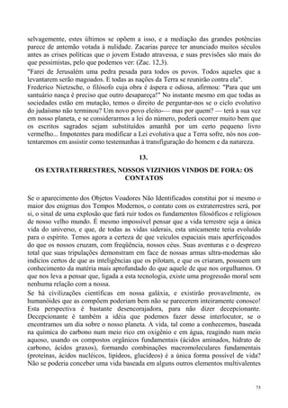 selvagemente, estes últimos se opõem a isso, e a mediação das grandes potências
parece de antemão votada à nulidade. Zacarias parece ter anunciado muitos séculos
antes as crises políticas que o jovem Estado atravessa, e suas previsões são mais do
que pessimistas, pelo que podemos ver: (Zac. 12,3).
"Farei de Jerusalém uma pedra pesada para todos os povos. Todos aqueles que a
levantarem serão magoados. E todas as nações da Terra se reunirão contra ela".
Frederico Nietzsche, o filósofo cuja obra é áspera e odiosa, afirmou: "Para que um
santuário nasça é preciso que outro desapareça!" No instante mesmo em que todas as
sociedades estão em mutação, temos o direito de perguntar-nos se o ciclo evolutivo
do judaísmo não terminou? Um novo povo eleito-— mas por quem? — terá a sua vez
em nosso planeta, e se considerarmos a lei do número, poderá ocorrer muito bem que
os escritos sagrados sejam substituídos amanhã por um certo pequeno livro
vermelho... Impotentes para modificar a Lei evolutiva que a Terra sofre, nós nos con-
tentaremos em assistir como testemunhas à transfiguração do homem e da natureza.

                                         13.
  OS EXTRATERRESTRES, NOSSOS VIZINHOS VINDOS DE FORA: OS
                       CONTATOS

Se o aparecimento dos Objetos Voadores Não Identificados constitui por si mesmo o
maior dos enigmas dos Tempos Modernos, o contato com os extraterrestres será, por
si, o sinal de uma explosão que fará ruir todos os fundamentos filosóficos e religiosos
de nosso velho mundo. É mesmo impossível pensar que a vida terrestre seja a única
vida do universo, e que, de todas as vidas siderais, esta unicamente teria evoluído
para o espírito. Temos agora a certeza de que veículos espaciais mais aperfeiçoados
do que os nossos cruzam, com freqüência, nossos céus. Suas aventuras e o desprezo
total que suas tripulações demonstram em face de nossas armas ultra-modernas são
indícios certos de que as inteligências que os pilotam, e que os criaram, possuem um
conhecimento da matéria mais aprofundado do que aquele de que nos orgulhamos. O
que nos leva a pensar que, ligada a esta tecnologia, existe uma progressão moral sem
nenhuma relação com a nossa.
Se há civilizações científicas em nossa galáxia, e existirão provavelmente, os
humanóides que as compõem poderiam bem não se parecerem inteiramente conosco!
Esta perspectiva é bastante desencorajadora, para não dizer decepcionante.
Decepcionante é também a idéia que podemos fazer desse interlocutor, se o
encontramos um dia sobre o nosso planeta. A vida, tal como a conhecemos, baseada
na química do carbono num meio rico em oxigênio e em água, reagindo num meio
aquoso, usando os compostos orgânicos fundamentais (ácidos aminados, hidrato de
carbono, ácidos graxos), formando combinações macromoleculares fundamentais
(proteínas, ácidos nucléicos, lipídeos, glucídeos) é a única forma possível de vida?
Não se poderia conceber uma vida baseada em alguns outros elementos multivalentes


                                                                                     75
 