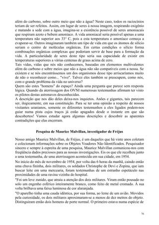 além do carbono, sobre outro meio que não a água? Neste caso, todos os raciocínios
teriam de ser refeitos. Assim, em lugar de seres à nossa imagem, respirando oxigênio
e matando a sede com a água, imagina-se a existência possível de seres amoniacais
que respiram azoto e bebem amoníaco. A vida amoniacal seria possível apenas a uma
temperatura não superior aos 33° C, pois a esta temperatura o amoníaco começa a
evaporar-se. Outros imaginaram também um tipo de vida em que os átomos de silício
seriam o centro de moléculas orgânicas. Em certas condições o silício forma
combinações orgânicas complexas que poderiam servir de base para a formação da
vida. A particularidade de seres deste tipo seria sua capacidade de existir em
temperaturas superiores a várias centenas de graus acima de zero.
Tais vidas, vidas que nós não conhecemos, baseadas em elementos multivalentes
além do carbono e sobre meios que não a água não são compatíveis com a nossa. Se
existem e se nós encontrássemos um dos organismos desse tipo arriscaríamos muito
de não o reconhecer como... "vivo". Talvez eles também se preocupem, como nós,
com o grande problema da vida no universo?
Quem são estes "homens" do espaço? Ainda uma pergunta que parece sem resposta
lógica. Quando da aterrissagem dos OVNI numerosas testemunhas afirmam ter visto
os pilotos destas astronaves desconhecidas.
A descrição que nos dão deles deixa-nos inquietos. Anões e gigantes, tais parecem
ser, ilogicamente, em sua constituição. Para se ter uma opinião a respeito de nossos
visitantes uranianos, somente os diferentes testemunhos a eles ligados podem-nos
guiar numa pista cujos traços já estão apagados desde o instante em que são
descobertos! Vamos estudar agora algumas descrições e descobrir as aparentes
contradições que elas encerram.

             Pesquisa de Maurice Malvillan, investigador de Fréjus

Nosso amigo Maurice Malvillan, de Fréjus, é um daqueles que há vinte anos coletam
e colecionam informações sobre os Objetos Voadores Não Identificados. Pesquisador
sincero e sempre à espreita de uma pesquisa, Maurice Malvillan comunicou-nos com
freqüência dados preciosos para as nossas investigações. Eis os que ele recolheu junto
a uma testemunha, de uma aterrissagem acontecida em sua cidade, em 1954.
No início do mês de novembro de 1954, por volta das 6 horas da manhã, caindo então
uma chuva fininha, dois militares, os soldados Christophe de Devi e Zopina, que iam
buscar leite em uma mercearia, foram testemunhas de um estranho espetáculo nas
proximidades de uma ravina vizinha do hospital.
"Foi um leve zunido, que atraiu a atenção dos dois militares. Viram então pousado no
solo um engenho esférico inteiramente branco, como feito de metal cromado. À sua
volta brilhava uma faixa luminosa de cor alaranjada.
"O aparelho tinha uma cauda idêntica, por sua forma, ao leme de um avião. Movidos
pela curiosidade, os dois militares aproximaram-se a menos de dez metros do objeto.
Distinguiram então dois homens de porte normal. O primeiro estava numa espécie de


                                                                                    76
 