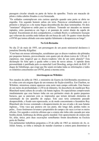 passagem circular situada na parte de baixo do aparelho. Trazia um macacão de
piloto e tinha cabelos frisados e a tez bronzeada.
"Os soldados contemplavam esta curiosa aparição quando uma porta se abriu no
engenho. Um segundo homem saltou em terra. Parecia-se estranhamente com o
primeiro e dirigiu-se a ele numa língua desconhecida das duas testemunhas. Os dois
"uranianos" dirigiram-se então para os militares. Temendo ser atacados ou mesmo
raptados, estes puseram-se em fuga e só pararam de correr diante da capela do
hospital. Encontraram ali dois companheiros, o soldado Roch e o enfermeiro Issoujan
que voltavam da cozinha onde tinham ido em busca de café. Os quatro viram decolar
o OVNI que tomou altitude com uma rapidez fulminante e desapareceu ao longe".

                                Na Grã-Bretanha
No dia 23 de maio de 1955, um personagem de um posto ministerial declarava à
jornalista Dorothy Kilgallen:
"Com base em nossas informações, acreditamos que os discos-voadores são pilotados
por pequenos homens, provavelmente com quatro pés de altura (cerca de 1,20 m). É
espantoso, mas inegável que os discos-voadores vêm de um outro planeta!" Esta
declaração foi feita após a queda sobre a terra de naves aéreas. A opinião desta
personalidade é partilhada pelo ex-marechal Lord Dowding, antigo chefe da RAF. O
duque de Edimburgo, que exige que lhe sejam enviadas todas as informações e todos
os relatórios concernentes aos OVNI, pensa a mesma coisa.

                            Aterrissagem no Wiltshire

Nos meados de julho de 1963, o ministério da Guerra da Grã-Bretanha encontrou-se
às voltas com um enigma digno de um romance de ficção-científica. Em Charlton, no
Wiltshire, misteriosa cratera apareceu uma noite num campo cultivado. Este buraco
de um metro de profundidade e 2,50 m de diâmetro, foi descoberto de manhã por Roy
Blanchard numa cultura de cevada e de batata inglesa. Os especialistas comprovaram
imediatamente que esse buraco tinha em seu perímetro sinais de quatro pequenos
buracos, que se pareciam com as impressões que teriam deixado elementos de
sustentação de um aparelho do espaço. Este caso teria certamente passado
desapercebido, e ficado sem repercussão, se de modo concomitante o fazendeiro Roy
Blanchard não tivesse constatado o desaparecimento de sua cevada e de suas batatas
inglesas... Uma vaca que pastava em seu pasto, não longe dali, perdeu todos os
pelos... Esses fenômenos levaram o proprietário do campo e da vaca a avisar os meios
oficiais. Em seguida o exército afirmou que a cratera não tinha sido causada por uma
bomba alemã, lembrança da última guerra mundial. Este aparecimento de cratera não
foi, aliás, único, pois duas escavações semelhantes foram descobertas na Escócia
perto de Dunbar.
Um parlamentar trabalhista perguntou a 25 de julho de 1963 ao ministro do Ar, sr.
Julian Amery, se tinha a intenção de mandar examinar a cratera para determinar se


                                                                                  77
 