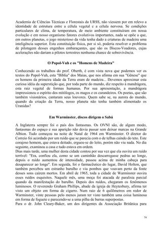 Academia de Ciências Técnicas e Florestais da URSS, não viessem por em relevo a
identidade de estrutura entre a célula vegetal c a célula nervosa. Se condições
particulares de clima, de temperatura, de meio ambiente constituíram em nossa
evolução e em nosso organismo fatores evolutivos importantes, nada se opõe a que,
em outros planetas, o jogo misterioso da vida tenha dado a criaturas de madeira uma
inteligência superior. Esta constituição física, por si só, poderia resolver o problema
de pilotagem desses engenhos embaraçantes, que são os Discos-Voadores, cujas
acelerações não dariam a pilotos terrestres nenhuma chance de sobrevivência.

                     O Popol-Vuh e os "Homens de Madeira"

Conhecendo os trabalhos do prof. Oberth, é com vista nova que podemos ver os
textos do Popol-Vuh, esta "Bíblia" dos Maias, que nos afirma em sua "Gênese" que
os homens da primeira idade da Terra eram de madeira... Devemos aproximar esta
curiosa idéia da superstição que, por toda parte do mundo, diz respeito à mandrágora,
esta raiz vegetal de formas humanas. Por sua apresentação, a mandrágora
impressionou o espírito dos mitólogos, os magos e os curandeiros. Os poetas, que são
também visionários, cantaram seus louvores. Quem sabe se, na aurora do mundo,
quando da criação da Terra, nosso planeta não tenha também alimentado os
Uranidas?

                      Em Warminster, discos dirigem o Sabá

A Inglaterra sempre foi o país dos fantasmas. Os OVNI são, de algum modo,
fantasmas do espaço e sua aparição não devia passar sem deixar marcas na Grande
Albion. Tudo começou na noite de Natal de 1964 em Warminster. O diretor do
Correio foi acordado por um ruído que se parecia com o de telhas caindo do teto. Este
corajoso homem, que estava deitado, ergueu-se do leito, porém não viu nada. No dia
seguinte, examinou a casa e tudo estava em ordem.
Dias mais tarde, uma mulher desta cidade contou por sua vez que ela ouvira um ruído
terrível: "Era, confiou ela, como se um caminhão descarregasse pedras ao longe,
depois o ruído aumentou de intensidade, passou acima de minha cabeça para
desaparecer ao longe". Em seguida, foi o farmacêutico do lugar, David Holton, que
também percebeu um estranho barulho e viu pombos que voavam perto da fonte
desses sons caírem mortos. Em abril de 1965, toda a cidade de Warminster ouvira
esses ruídos esquisitos. Naquele mês, uma moça foi atacada de paralisia parcial
quando da manifestação do barulho. Depois dos ruídos, chegaram os fenômenos
luminosos. O reverendo Graham Phillips, abade da igreja de Heytesbury, afirma ter
visto um objeto em forma de cigarro. Num raio de 6 quilômetros em redor de
Warminster, vinte pessoas pelo menos juram ter visto também uma coisa luminosa
em forma de foguete e parecendo-se a uma pilha de barras superpostas.
Para o dr. John Cleary-Baker, um dos dirigentes da Associação Britânica para


                                                                                     79
 