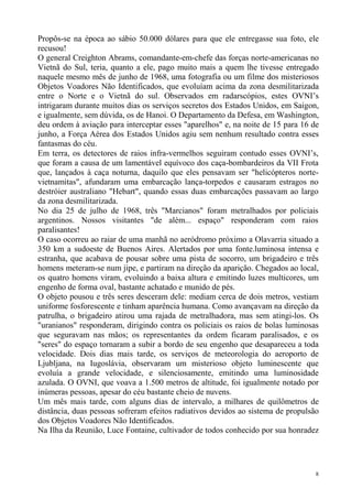 Propôs-se na época ao sábio 50.000 dólares para que ele entregasse sua foto, ele
recusou!
O general Creighton Abrams, comandante-em-chefe das forças norte-americanas no
Vietnã do Sul, teria, quanto a ele, pago muito mais a quem lhe tivesse entregado
naquele mesmo mês de junho de 1968, uma fotografia ou um filme dos misteriosos
Objetos Voadores Não Identificados, que evoluíam acima da zona desmilitarizada
entre o Norte e o Vietnã do sul. Observados em radarscópios, estes OVNI’s
intrigaram durante muitos dias os serviços secretos dos Estados Unidos, em Saigon,
e igualmente, sem dúvida, os de Hanoi. O Departamento da Defesa, em Washington,
deu ordem à aviação para interceptar esses "aparelhos" e, na noite de 15 para 16 de
junho, a Força Aérea dos Estados Unidos agiu sem nenhum resultado contra esses
fantasmas do céu.
Em terra, os detectores de raios infra-vermelhos seguiram contudo esses OVNI’s,
que foram a causa de um lamentável equívoco dos caça-bombardeiros da VII Frota
que, lançados à caça noturna, daquilo que eles pensavam ser "helicópteros norte-
vietnamitas", afundaram uma embarcação lança-torpedos e causaram estragos no
destróier australiano "Hebart", quando essas duas embarcações passavam ao largo
da zona desmilitarizada.
No dia 25 de julho de 1968, três "Marcianos" foram metralhados por policiais
argentinos. Nossos visitantes "de além... espaço" responderam com raios
paralisantes!
O caso ocorreu ao raiar de uma manhã no aeródromo próximo a Olavarria situado a
350 km a sudoeste de Buenos Aires. Alertados por uma fonte.luminosa intensa e
estranha, que acabava de pousar sobre uma pista de socorro, um brigadeiro e três
homens meteram-se num jipe, e partiram na direção da aparição. Chegados ao local,
os quatro homens viram, evoluindo a baixa altura e emitindo luzes multicores, um
engenho de forma oval, bastante achatado e munido de pés.
O objeto pousou e três seres desceram dele: mediam cerca de dois metros, vestiam
uniforme fosforescente e tinham aparência humana. Como avançavam na direção da
patrulha, o brigadeiro atirou uma rajada de metralhadora, mas sem atingi-los. Os
"uranianos" responderam, dirigindo contra os policiais os raios de bolas luminosas
que seguravam nas mãos; os representantes da ordem ficaram paralisados, e os
"seres" do espaço tornaram a subir a bordo de seu engenho que desapareceu a toda
velocidade. Dois dias mais tarde, os serviços de meteorologia do aeroporto de
Ljubljana, na Iugoslávia, observaram um misterioso objeto luminescente que
evoluía a grande velocidade, e silenciosamente, emitindo uma luminosidade
azulada. O OVNI, que voava a 1.500 metros de altitude, foi igualmente notado por
inúmeras pessoas, apesar do céu bastante cheio de nuvens.
Um mês mais tarde, com alguns dias de intervalo, a milhares de quilômetros de
distância, duas pessoas sofreram efeitos radiativos devidos ao sistema de propulsão
dos Objetos Voadores Não Identificados.
Na Ilha da Reunião, Luce Fontaine, cultivador de todos conhecido por sua honradez




                                                                                  8
 