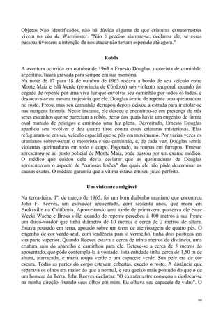 Objetos Não Identificados, não há dúvida alguma de que criaturas extraterrestres
vivem no céu de Warminster. "Não é preciso alarmar-se, declarou ele, se essas
pessoas tivessem a intenção de nos atacar não teriam esperado até agora."

                                      Robôs

A aventura ocorrida em outubro de 1963 a Ernesto Douglas, motorista de caminhão
argentino, ficará gravada para sempre em sua memória.
Na noite de 17 para 18 de outubro de 1963 rodava a bordo de seu veículo entre
Monte Maiz e Islã Verde (província de Córdoba) sob violento temporal, quando foi
cegado de repente por uma viva luz que envolvia seu caminhão por todos os lados, e
deslocava-se na mesma trajetória que ele. Douglas sentiu de repente uma queimadura
no rosto. Freou, mas seu caminhão derrapou depois deixou a estrada para ir atolar-se
nas margens laterais. Nesse instante, ele desceu e encontrou-se em presença de três
seres estranhos que se pareciam a robôs, perto dos quais havia um engenho de forma
oval munido de postigos e emitindo uma luz plena. Desvairado, Ernesto Douglas
apanhou seu revólver e deu quatro tiros contra essas criaturas misteriosas. Elas
refugiaram-se em seu veículo espacial que se pôs em movimento. Por várias vezes os
uranianos sobrevoaram o motorista e seu caminhão, e, de cada vez, Douglas sentiu
violentas queimaduras em todo o corpo. Esgotado, as roupas em farrapos, Ernesto
apresentou-se ao posto policial de Monte Maiz, onde passou por um exame médico.
O médico que cuidou dele devia declarar que as queimaduras de Douglas
apresentavam o aspecto de "curiosas lesões" das quais ele não pôde determinar as
causas exatas. O médico garantiu que a vítima estava em seu juízo perfeito.

                              Um visitante amigável

Na terça-feira, 1º. de março de 1965, foi um bom diabinho uraniano que encontrou
John F. Reeves, um estivador aposentado, com sessenta anos, que mora em
Broksville na Califórnia. Aproveitando uma tarde de primavera, passeava ele entre
Weeki Wache e Broks ville, quando de repente percebeu à 400 metros à sua frente
um disco-voador que tinha diâmetro de 10 metros e cerca de 2 metros de altura.
Estava pousado em terra, apoiado sobre um trem de aterrissagem de quatro pés. O
engenho de cor verde-azul, com tendência para o vermelho, tinha dois postigos em
sua parte superior. Quando Reeves estava a cerca de trinta metros de distância, uma
criatura saiu do aparelho e caminhou para ele. Deteve-se a cerca de 5 metros do
aposentado, que pôde contemplá-la à vontade. Esta entidade tinha cerca de 1,50 m de
altura, atarracada, e trazia roupa verde e um capacete verde. Sua pele era de cor
escura. Todas as partes do corpo estavam cobertas, exceto o rosto. A distância que
separava os olhos era maior do que a normal, e seu queixo mais pontudo do que o de
um homem da Terra. John Reeves declarou: "O extraterrestre começou a deslocar-se
na minha direção fixando seus olhos em mim. Eu olhava seu capacete de vidro". O


                                                                                  80
 
