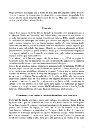 antigo estivador esclareceu que o piloto do disco lhe dera algumas folhas de papel
cobertas com uma escrita estranha, depois de tê-lo provavelmente fotografado. John
Reeves enviou a uma comissão de pesquisa da base de Mac Dill (Flórida) as folhas
escritas que o insólito visitante lhe dera.


                                     Valensole

Foi um disco-voador em forma de bola de rugby e pousando sobre dois pontos, que o
sr. Maurice Masse, de Valensole, nos Baixos-Alpes, descobriu em seu campo de
lavanda. Eram cinco horas da manhã, princípios de julho de 1965, quando a atenção
do cultivador foi atraída por um assobio que vinha de um engenho ovóide perto do
qual evoluíam pequenos seres de forma humana indefinível. Uma entidade tendo
observado o sr. Masse, imediatamente os uranianos meteram-se em seu engenho que
decolou a uma velocidade fulminante. Quando os policiais chegaram ao local,
descobriram os vestígios de quatro pontos de apoio, que se tivessem sido comparados
com aqueles deixados em Broksville pelo objeto visto pelo estivador, certamente
podia-se afirmar que eram idênticos!
O sr. Masse, que é homem íntegro, não foi o único a ver OVNI na região de
Valensole, outras pessoas recusaram-se a dar seu testemunho depois que a imprensa
e o rádio ridicularizaram o testemunho desta curiosa aterrissagem.
Depois de um estudo da região, chegamos a uma conclusão perturbadora. Os OVNI
parecem seguir uma estrada materializada em terra por uma corrente telúrica, da qual
certos monumentos megalíticos atestam a presença. Assim é que os discos foram
notados em Gréoux-les-Bains, Rebouillon, Draguignan, no Muy, em Roquebrune-
sur-Argens, e em Fréjus. Na segunda-feira, 18 de julho de 1966, três Dracenenses
observaram durante mais de vinte minutos um engenho misterioso que evoluía a
menos de cem metros do solo. De cor cinza mate e de forma ovóide, estacionava na
vertical sobre um abismo, silencioso como uma águia. Os habitantes da região
pretendem que, freqüentemente à noite, OVNI sobrevoam as futuras instalações do
campo de artilharia atômica tática que deve ser implantado em Canjuers...

        Um extraterrestre envia um cartão de identidade a um brasileiro

O Jornal do Brasil, um diário muito sério, relatou, em primeira página, a 12 de
agosto de 1965, que um camponês do Estado de São Paulo conversara com o piloto
de um disco-voador. O camponês pescava tranquilamente às margens do Rio Paraíba,
quando um visitante do espaço, de cerca de 70 cm de estatura e de olhos
estranhamente brilhantes, o interpelou em Português. João do Rio, é o nome do
pescador, foi autorizado pelo piloto do disco a relatar seu diálogo. Antes de tornar a
subir em sua astronave, o extraterrestre entregou ao seu interlocutor um pedaço de
metal desconhecido sobre a terra, para, disse ele, convencer os céticos. Como João


                                                                                    81
 