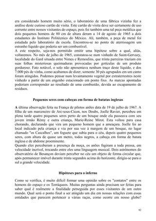 era considerado homem muito sério, o laboratório de uma fábrica vizinha fez a
análise deste curioso cartão de visita. Este cartão de visita deve ser certamente de uso
corrente entre nossos visitantes do espaço, pois foi também uma tal peça metálica que
dois pequenos homens de 80 cm de altura deram a 14 de agosto de 1965 a dois
estudantes do Instituto Politécnico do México. Ali, também, a peça de metal foi
estudada pelo laboratório da escola. Encontrou-se no ponto de aterrissagem um
estranho líquido que poderia ser um combustível.
A este respeito, seja-nos permitido emitir uma hipótese sobre a qual, aliás,
voltaremos. No mês de julho de 1965, constatou-se num vinhedo de Saint-Gervazy,
localidade do Gard situada entre Nimes e Remoulins, que trinta parreiras traziam em
suas folhas misteriosas queimaduras provocadas por gotículas de um produto
gorduroso. Fato notável, o solo não apresentava nenhum traço deste líquido, e dos
7.000 pés de vinha, como acabamos de dizer, somente 30 pés agrupados em um canto
foram atingidos. Podemos pensar num levantamento vegetal por extraterrestres neste
vinhedo a partir de um engenho estacionado em ponto fixo. As marcas apontadas
poderiam corresponder ao resultado de uma combustão, devida ao escapamento de
resíduos.

            Pequenos seres com cabeças em forma de batatas inglesas

A última observação feita na França de pilotos anões data de 19 de julho de 1967. A
filha de um marceneiro de Arc-sous-Cicon, nos Doubs, Joelle Ravier, percebeu em
plena tarde quatro pequenos seres perto de um bosque onde ela passeava com seu
jovem irmão Rémy e outra criança, Marie-Reine Mirot. Esta voltou para casa
chorando, declarando que vira um pequeno homem que a ameaçara. Joelle foi ao
local indicado pela criança e viu por sua vez à margem de um bosque, no lugar
chamado "os Cascalhos", um foguete que subia para o céu, depois quatro pequenos
seres, com altura de quase um metro, todos negros, a cabeça em forma de batata
inglesa e de abdome proeminente.
Quando eles perceberam a presença da moça, os anões fugiram a toda pressa, em
velocidade incrível, trocando entre eles uma linguagem musical. Dois astrônomos do
observatório de Besançon deviam perceber no céu um objeto de forma circular que,
após permanecer imóvel durante trinta segundos acima do horizonte, dirigiu-se para o
sul a grande velocidade.

                              Hipóteses para o inferno

Como se verifica, é muito difícil formar uma opinião sobre os "contatos" entre os
homens do espaço e os Terráqueos. Muitas perguntas ainda precisam ser feitas para
saber qual é realmente a finalidade perseguida por esses visitantes de um outro
mundo. Qual será o ponto final a ser atingido um dia em nossas relações com essas
entidades que parecem pertencer a várias raças, como ocorre em nosso globo?


                                                                                      82
 
