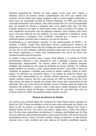 Podemos perguntar-nos: homens de outro espaço vivem entre nós? Alguns o
afirmam. Fala-se de homens mortos acidentalmente nos EUA que tinham dois
corações. De um ferido cujo sangue coagulava todos os outros grupos conhecidos, e
deste outro ser encontrado na praia de Gdansk (Dantzig), em 1959, que tinha uma
circulação horizontal e não vertical, como todo terrestre deve ter. Ele foi transportado
para um hospital de Moscou e ninguém mais ouviu depois falar dele. Um fato,
contudo, destaca-se de todas as observações feitas sobre os homens do espaço, as
mais freqüentes envolvendo seres de pequenas estaturas. Estas relações entre nossa
raça e esta raça vinda do céu são confusas. Às vezes amigáveis e simpáticas, outras
vezes agressivas e perigosas. Esta "confusão" constitui por si mesma o nó do
problema quanto à posição justa a adotar-se em caso de encontro.
Constituindo-se as aterrissagens somente 1% dos aparecimentos de OVNI, e os
contatos 1/1.000%, razões bem particulares devem condicioná-los. Pode-se até
perguntar se as relações diretas não são evitadas por razões materiais ou morais. Pode
ser que eles ou nós emitamos radiações perigosas tanto para uns como para outros
dos nossos organismos. A menos que, psiquicamente, nós, povos da Terra, não
estejamos prontos para tal encontro.
O contato é talvez invisível, como o pensa Aimé Michel, e os pilotos do OVNI,
perfeitamente idênticos, a nós, misturam-se com a multidão e passam, por esta
harmonização, despercebidos. Na mesma ordem de idéias, podemos imaginar
entidades não perceptíveis por causa da limitação de nossos sentidos. Os contatos
podem também ser secretos, e uma "quinta-coluna terrestre" seria então a única em
condições de preparar a multidão para aceitar os futuros senhores vindos de além-
espaço. Se adotamos um raciocínio lógico, é nas regiões de sobrevôo intenso que
teríamos mais oportunidade de ver veículos celestes aterrissar, e suas tripulações
manter contatos conosco. Isto foi o que ocorreu em 1965 na América do Sul. Com
toda certeza, um plano de entrada em contato entre nossas duas organizações já está
elaborado. Mas, por razões fáceis de entender, nossos visitantes agem por etapas. Os
uranianos são prudentes e querem evitar a todo preço reações perigosas de nossa
parte. A primeira reação de Douglas o motorista não foi a de abrir fogo com seu
revólver contra os "robôs" que queriam manter contato com ele?

                          Homens de máscara de chumbo

Um curioso caso criminal digno dos romances de James Bond causou sensação no
Brasil em 1965. Foram encontrados no alto de uma colina arborizada, em Niterói, em
frente ao Rio de Janeiro, os cadáveres de dois engenheiros, Miguel José Viana e
Manuel Pereira da Cruz. Um estava com trinta e quatro anos, o outro com trinta e
dois. Os dois eram especialistas em eletrônica. A autópsia aprofundada que foi feita
em seus cadáveres não permitiu descobrir a causa exata da morte. Não havia traços de
queimaduras nem de veneno. Um fato, contudo, intrigou os policiais: os dois homens
estavam com o rosto recoberto por uma máscara de chumbo semelhante àquelas



                                                                                      83
 