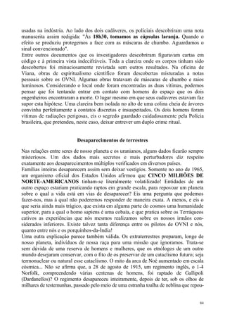usadas na indústria. Ao lado dos dois cadáveres, os policiais descobriram uma nota
manuscrita assim redigida: "Às 18h30, tomamos as cápsulas laranja. Quando o
efeito se produziu protegemos a face com as máscaras de chumbo. Aguardamos o
sinal convencionado".
Entre outros documentos que os investigadores descobriram figuravam cartas em
código e à primeira vista indecifráveis. Toda a clareira onde os corpos tinham sido
descobertos foi minuciosamente revistada sem outros resultados. Na oficina de
Viana, obras de espiritualismo científico foram descobertas misturadas a notas
pessoais sobre os OVNI. Algumas obras tratavam de máscaras de chumbo e raios
luminosos. Considerando o local onde foram encontradas as duas vítimas, podemos
pensar que foi tentando entrar em contato com homens do espaço que os dois
engenheiros encontraram a morte. O lugar mesmo em que seus cadáveres estavam faz
supor esta hipótese. Uma clareira bem isolada no alto de uma colina cheia de árvores
convinha perfeitamente a contatos discretos e insuspeitados. Os dois homens foram
vítimas de radiações perigosas, eis o segredo guardado cuidadosamente pela Polícia
brasileira, que pretendeu, neste caso, deixar entrever um duplo crime ritual.


                          Desaparecimentos de terrestres

Nas relações entre seres de nosso planeta e os uranianos, alguns dados ficarão sempre
misteriosos. Um dos dados mais secretos e mais perturbadores diz respeito
exatamente aos desaparecimentos múltiplos verificados em diversos países.
Famílias inteiras desaparecem assim sem deixar vestígios. Somente no ano de 1965,
um organismo oficial dos Estados Unidos afirmou que CINCO MILHÕES DE
NORTE-AMERICANOS tinham-se literalmente volatilizado! Entidades de um
outro espaço estariam praticando raptos em grande escala, para repovoar um planeta
sobre o qual a vida está em vias de desaparecer? Eis uma pergunta que podemos
fazer-nos, mas à qual não poderemos responder de maneira exata. A menos, e eis o
que seria ainda mais trágico, que exista em alguma parte do cosmos uma humanidade
superior, para a qual o homo sapiens é uma cobaia, e que pratica sobre os Terráqueos
cativos as experiências que nós mesmos realizamos sobre os nossos irmãos con-
siderados inferiores. Existe talvez tanta diferença entre os pilotos de OVNI e nós,
quanto entre nós e os porquinhos-da-Índia!
Uma outra explicação parece também válida. Os extraterrestres preparam, longe de
nosso planeta, indivíduos de nossa raça para uma missão que ignoramos. Trata-se
sem dúvida de uma reserva de homens e mulheres, que os etnólogos de um outro
mundo desejaram conservar, com o fito de os preservar de um cataclismo futuro; seja
termonuclear ou natural esse cataclismo. O mito da arca de Noé aumentado em escala
cósmica... Não se afirma que, a 28 de agosto de 1915, um regimento inglês, o 1-4
Norfolk, compreendendo várias centenas de homens, foi raptado de Gallipoli
(Dardanellos)? O regimento desapareceu inteiramente, depois de ter, sob os olhos de
milhares de testemunhas, passado pelo meio de uma estranha toalha de neblina que repou-


                                                                                     84
 