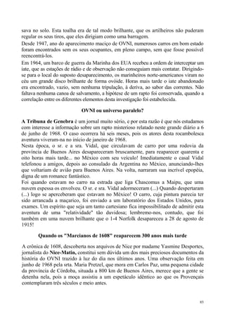 sava no solo. Esta toalha era de tal modo brilhante, que os artilheiros não puderam
regular os seus tiros, que eles dirigiam como uma barragem.
Desde 1947, ano do aparecimento maciço de OVNI, numerosos carros em bom estado
foram encontrados sem os seus ocupantes, em pleno campo, sem que fosse possível
reencontrá-los.
Em 1964, um barco de guerra da Marinha dos EUA recebeu a ordem de interceptar um
iate, que as estações de rádio e de observação não conseguiam mais contatar. Dirigindo-
se para o local do suposto desaparecimento, os marinheiros norte-americanos viram no
céu um grande disco brilhante de forma ovóide. Horas mais tarde o iate abandonado
era encontrado, vazio, sem nenhuma tripulação, à deriva, ao sabor das correntes. Não
faltava nenhuma canoa de salvamento, a hipótese de um rapto foi conservada, quando a
correlação entre os diferentes elementos desta investigação foi estabelecida.

                            OVNI ou universo paralelo?

A Tribuna de Genebra é um jornal muito sério, e por esta razão é que nós estudamos
com interesse a informação sobre um rapto misterioso relatado neste grande diário a 6
de junho de 1968. O caso ocorrera há seis meses, pois os atores desta rocambolesca
aventura viveram-na no início de janeiro de 1968.
Nesta época, o sr. e a sra. Vidal, que circulavam de carro por uma rodovia da
província de Buenos Aires desapareceram bruscamente, para reaparecer quarenta e
oito horas mais tarde... no México com seu veículo! Imediatamente o casal Vidal
telefonou a amigos, depois ao consulado da Argentina no México, anunciando-lhes
que voltariam de avião para Buenos Aires. Na volta, narraram sua incrível epopéia,
digna de um romance fantástico.
Foi quando estavam no carro na estrada que liga Chascomus a Maipu, que uma
nuvem espessa os envolveu. O sr. e sra. Vidal adormeceram (...) Quando despertaram
(...) logo se aperceberam que estavam no México! O carro, cuja pintura parecia ter
sido arrancada a maçarico, foi enviado a um laboratório dos Estados Unidos, para
exames. Um espírito que seja um tanto cartesiano fica impossibilitado de admitir esta
aventura de uma "relatividade" tão duvidosa; lembremo-nos, contudo, que foi
também em uma nuvem brilhante que o 1-4 Norfolk desapareceu a 28 de agosto de
1915!

        Quando os "Marcianos de 1608" reaparecem 300 anos mais tarde

A crônica de 1608, descoberta nos arquivos de Nice por madame Yasmine Desportes,
jornalista do Nice-Matin, constitui sem dúvida um dos mais preciosos documentos da
história do OVNI trazido à luz do dia nos últimos anos. Uma observação feita em
junho de 1968 pela srta. Maria Pretzel, que mora em Carlos Paz, uma pequena cidade
da província de Córdoba, situada a 800 km de Buenos Aires, merece que a gente se
detenha nela, pois a moça assistiu a um espetáculo idêntico ao que os Provençais
contemplaram três séculos e meio antes.


                                                                                     85
 