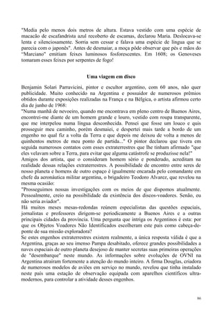 "Media pelo menos dois metros de altura. Estava vestido com uma espécie de
macacão de escafandrista azul recoberto de escamas, declarou Maria. Deslocava-se
lenta e silenciosamente. Sorria sem cessar e falava uma espécie de língua que se
parecia com o japonês". Antes de desmaiar, a moça pôde observar que pés e mãos do
“Marciano" emitiam feixes luminosos fosforescentes. Em 1608; os Genoveses
tomaram esses feixes por serpentes de fogo!


                               Uma viagem em disco

Benjamin Solari Parravicini, pintor e escultor argentino, com 60 anos, não quer
publicidade. Muito conhecido na Argentina e possuidor de numerosos prêmios
obtidos durante exposições realizadas na França e na Bélgica, o artista afirmou certo
dia de junho de 1968:
"Numa manhã de nevoeiro, quando me encontrava em pleno centro de Buenos Aires,
encontrei-me diante de um homem grande e louro, vestido com roupa transparente,
que me interpelou numa língua desconhecida. Pensei que fosse um louco e quis
prosseguir meu caminho, porém desmaiei, e despertei mais tarde a bordo de um
engenho no qual fiz a volta da Terra e que depois me deixou de volta a menos de
quinhentos metros de meu ponto de partida..." O pintor declarou que tivera em
seguida numerosos contatos com esses extraterrestres que lhe tinham afirmado "que
eles velavam sobre a Terra, para evitar que alguma catástrofe se produzisse nela!"
Amigos dos artista, que o consideram homem sério e ponderado, acreditam na
realidade dessas relações extraterrestres. A possibilidade de encontro entre seres de
nosso planeta e homens de outro espaço é igualmente encarada pelo comandante em
chefe da aeronáutica militar argentina, o brigadeiro Teodoro Alvarez, que revelou na
mesma ocasião:
"Prosseguimos nossas investigações com os meios de que dispomos atualmente.
Pessoalmente, creio na possibilidade da existência dos discos-voadores. Senão, eu
não seria aviador".
Há muitos meses mesas-redondas reúnem especialistas das questões espaciais,
jornalistas e professores dirigem-se periodicamente a Buenos Aires e a outras
principais cidades da província. Uma pergunta que intriga os Argentinos é esta: por
que os Objetos Voadores Não Identificados escolheram este país como cabeça-de-
ponte de sua missão exploradora?
Se estes engenhos extraterrestres existem realmente, a única resposta válida é que a
Argentina, graças ao seu imenso Pampa desabitado, oferece grandes possibilidades a
naves espaciais de outro planeta desejoso de manter secretas suas primeiras operações
de "desembarque" neste mundo. As informações sobre evoluções de OVNI na
Argentina atraíram fortemente a atenção do mundo inteiro. A firma Douglas, criadora
de numerosos modelos de aviões em serviço no mundo, revelou que tinha instalado
neste país uma estação de observação equipada com aparelhos científicos ultra-
modernos, para controlar a atividade desses engenhos.


                                                                                   86
 
