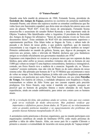 O "Futuro-Passado"

Quando uma bela manhã de primavera de 1968, Fernando Sesma, presidente da
Sociedade dos Amigos do Espaço, penetrou no escritório do jornalista madrilenho
Armando Puente, este último não esperava receber as estranhas confidencias que lhe
vinha fazer este funcionário espanhol, que dizia estar em relação há catorze anos com
seres do planeta "Wolf 424". Com três meses de antecipação, Fernando Sesma
anunciou-lhe o assassinato do senador Robert Kennedy e uma importante onda de
Objetos Voadores Não Identificados sobre a Argentina. O presidente da Sociedade
dos Amigos do Espaço foi afirmativo: "Seres de outro planeta vivem na Terra com
documentos falsos". Estas entidades de Wolf 424 são eminentemente superiores e
supremamente pacíficas. Elas falam todas as línguas da Terra, e sabem tudo do
passado e do futuro de nosso globo, o que poderia significar, que de maneira
concomitante à sua viagem no espaço, os Wolfianos evoluem também no tempo!
Primeiro embaixador no mundo da galáxia, Sesma, que, diga-se de passagem, na
entrevista aos jornais, rádio e televisão de Madrid, declarou que seus fantásticos
amigos se revelarão oficialmente aos governantes mundiais em 1970.2
Esperamos com impaciência ver escoar-se os poucos meses que nos separam da data
fatídica, para saber enfim se nossos estranhos visitantes não são os homens do ano
5.000 que voltam no tempo! É uma hipótese extraordinária, fantástica e inimaginável,
contudo, um físico francês teve a audácia de a enunciar. Segundo ele, os "discos-
voadores" existem realmente, mas não vêm de Marte ou de outro planeta do nosso
sistema solar. São pilotados por homens do V ou VI Milênio que encontraram o meio
de voltar no tempo. Esta fabulosa hipótese já tinha sido com freqüência apresentada
em romance, em particular por outro físico: Paul Anderson, em seu relato Patrulha
do Tempo. Em matéria de ciência, a realidade ultrapassa com freqüência a ficção,
testemunham os relatos de Júlio Verne que nos causam espanto pela precisão
prodigiosa. Um físico francês, cujo nome é mantido em segredo, assegura ser
possível que os homens de gerações futuras e muito afastadas de nós façam
experiências, ainda em estado embrionário, para entrar em contato com os homens
atuais.

(2) Se a revelação foi feita, não podemos ainda ter certeza, visto que esse contato
   pode ter-se realizado de modo ultra-secreto. Mas podemos verificar que
   importantes e definitivos passos foram dados, de 70 para cá, no relacionamento
   entre as grandes potências mundiais e no equacionamento dos problemas das
   grandes massas humanas marginalizadas (N. do T.).

A aeronáutica norte-americana e diversos organismos, que no mundo participam com
organizações científicas do estudo do fenômeno OVNI, estão muito próximas de
partilhar a idéia do sábio francês. Aliás, em nosso país foi o capitão Clérouin o
primeiro a encarar a eventualidade de incursões em nossa porção de "espaço-tempo"


                                                                                   87
 